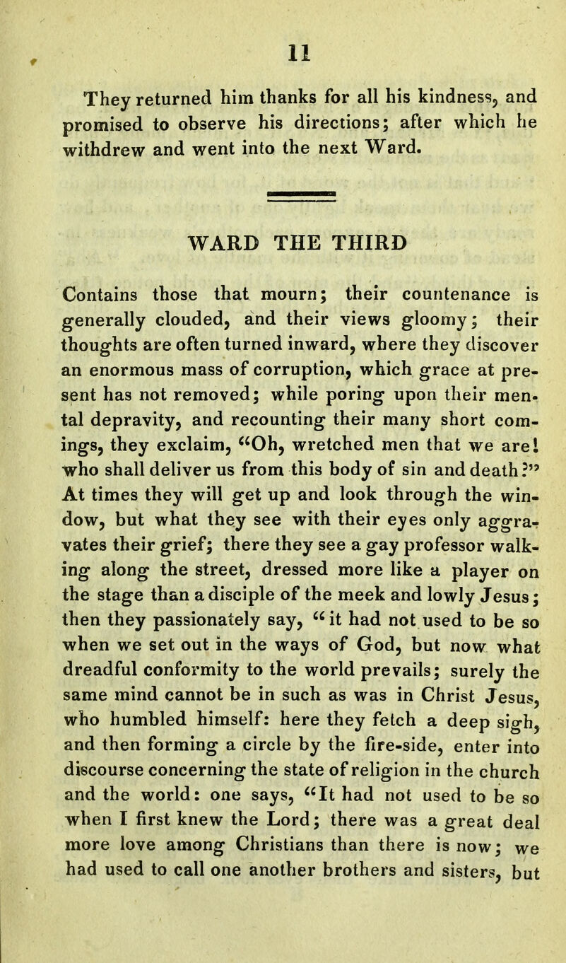 They returned him thanks for all his kindness, and promised to observe his directions; after which he withdrew and went into the next Ward. WARD THE THIRD Contains those that mourn; their countenance is generally clouded, and their views gloomy; their thoughts are often turned inward, where they discover an enormous mass of corruption, which grace at pre- sent has not removed; while poring upon their men- tal depravity, and recounting their many short com- ings, they exclaim, ^'Oh, wretched men that we are I who shall deliver us from this body of sin and death?*' At times they will get up and look through the win- dow, but what they see with their eyes only aggra-r vates their grief; there they see a gay professor walk- ing along the street, dressed more like a player on the stage than a disciple of the meek and lowly Jesus; then they passionately say, it had not used to be so when we set out in the ways of God, but now what dreadful conformity to the world prevails; surely the same mind cannot be in such as was in Christ Jesus, who humbled himself: here they fetch a deep sigh, and then forming a circle by the fire-side, enter into discourse concerning the state of religion in the church and the world: one says, It had not used to be so when I first knew the Lord; there was a great deal more love among Christians than there is now; we had used to call one another brothers and sisters, but