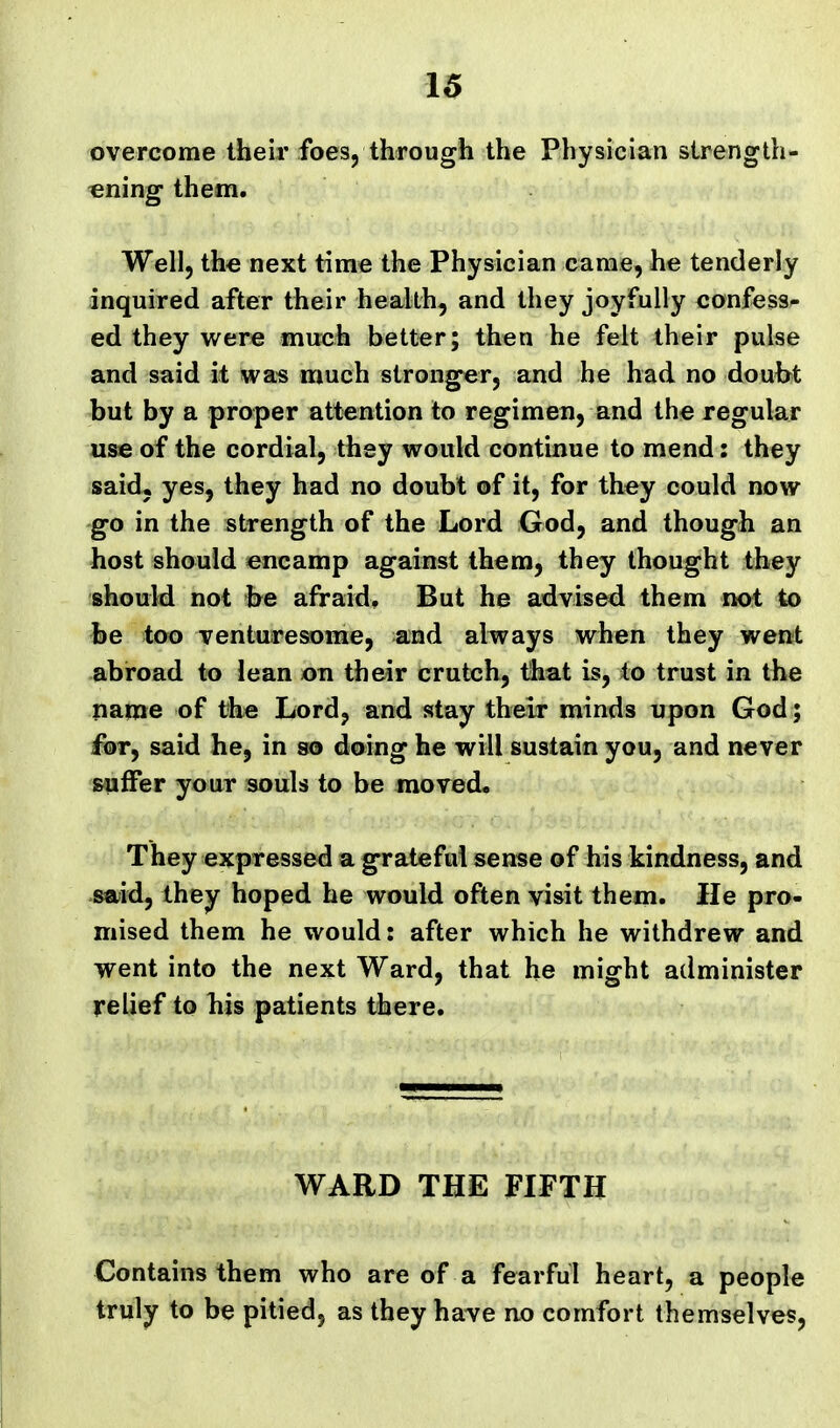 overcome their foes, through the Physician strength- ening them. Well, the next time the Physician came, he tenderly inquired after their health, and they joyfully confess- ed they were mirch better; then he felt their pulse and said it was much stronger, and he had no doult^t but by a proper attention to regimen, and the regular use of the cordial, they would continue to mend: they said, yes, they had no doubt of it, for they could now go in the strength of the Lord God, and though an host should encamp against them, they thought they should not he afraid. But he advised them not to be too venturesome, and always when they went abroad to lean on their crutch, that is, to trust in the pame of the Lord, and stay their minds upon God; for, said he, in so doing he will sustain you, and never s-uffer your souls to be moved. They expressed a grateful sense of his kindness, and said, they hoped he would often visit them. He pro- mised them he would: after which he withdrew and went into the next Ward, that he might administer relief to his patients there. WARD THE FIFTH Contains them who are of a fearful heart, a people truly to be pitied, as they have no comfort themselves,