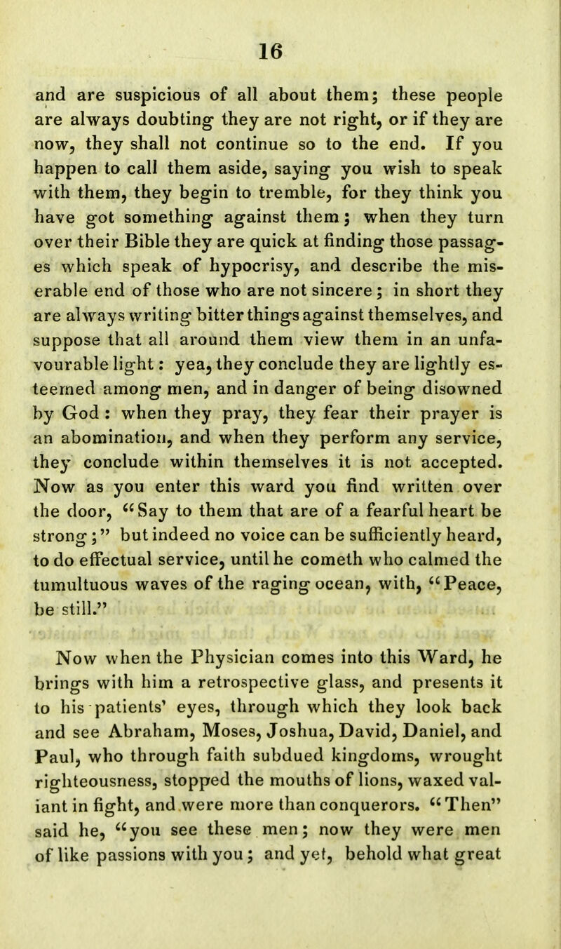 and are suspicious of all about them; these people are always doubting they are not right, or if they are now, they shall not continue so to the end. If you happen to call them aside, saying you wish to speak with them, they begin to tremble, for they think you have got something against them; when they turn over their Bible they are quick at finding those passag- es which speak of hypocrisy, and describe the mis- erable end of those who are not sincere; in short they are always writing bitter things against themselves, and suppose that all around them view them in an unfa- vourable light: yea, they conclude they are lightly es- teemed among men, and in danger of being disowned by God : when they pray, they fear their prayer is an abomination, and when they perform any service, they conclude within themselves it is not accepted. Now as you enter this ward you find written over the door, Say to them that are of a fearful heart be strong; but indeed no voice can be sufficiently heard, to do effectual service, until he cometh who calmed the tumultuous waves of the raging ocean, with, Peace, be still. Now when the Physician comes into this Ward, he brings with him a retrospective glass, and presents it to his patients' eyes, through which they look back and see Abraham, Moses, Joshua, David, Daniel, and Paul, who through faith subdued kingdoms, wrought righteousness, stopped the mouths of lions, waxed val- iant in fight, and were more than conquerors.  Then said he, you see these men; now they were men of like passions with you; and yet, behold what great