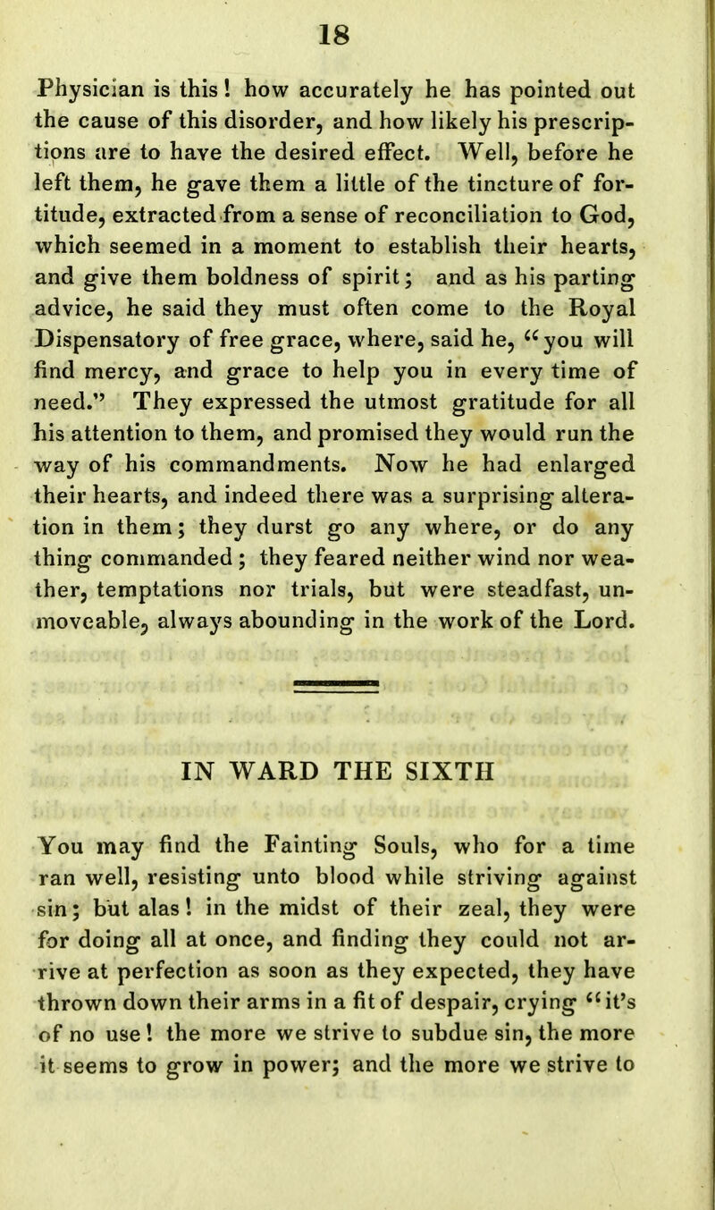 Physician is this! how accurately he has pointed out the cause of this disorder, and how likely his prescrip- tions are to have the desired effect. Well, before he left them, he gave them a little of the tincture of for- titude, extracted from a sense of reconciliation to God, which seemed in a moment to establish their hearts, and give them boldness of spirit; and as his parting advice, he said they must often come to the Royal Dispensatory of free grace, where, said he, ^^you will find mercy, and grace to help you in every time of need. They expressed the utmost gratitude for all his attention to them, and promised they would run the way of his commandments. Now he had enlarged their hearts, and indeed there was a surprising altera- tion in them; they durst go any where, or do any thing commanded; they feared neither wind nor wea- ther, temptations nor trials, but were steadfast, un- moveablcp always abounding in the work of the Lord. IN WARD THE SIXTH You may find the Fainting Souls, who for a time ran well, resisting unto blood while striving against sin; but alas! in the midst of their zeal, they were for doing all at once, and finding they could not ar- rive at perfection as soon as they expected, they have thrown down their arms in a fit of despair, crying it's of no use ! the more we strive to subdue sin, the more it seems to grow in power; and the more we strive to