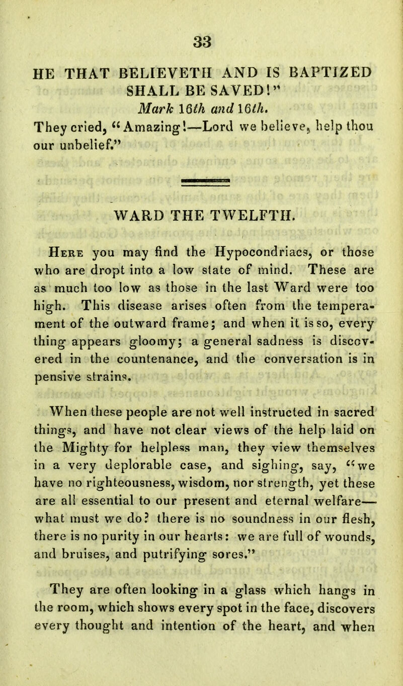 HE THAT BELIEVETH AND IS BAPTIZED SHALL BE SAVED'.'* Mark 16th and I6(h. They cried, Amazing'.—Lord we belie ve^ help thou our unbelief. WARD THE TWELFTH. Here you may find the Hypocondriacs, or those who are dropt into a low state of mind. These are as much too low as those in the last Ward were too high. This disease arises often from the tempera- ment of the outward frame; and when it is so, every thing appears gloomy; a general sadness is discov- ered in the countenance, and the conversation is in pensive strains. When these people are not well instructed in sacred things, and have not clear views of the help laid on the Mighty for helplfiss man, they view thems<3lves in a very deplorable case, and sighing, say, ''^we have no righteousness, wisdom, nor strength, yet these are all essential to our present and eternal welfare—■ what must we do? there is no soundness in our flesh, there is no purity in our hearts: we are full of wounds, and bruises, and putrifying sores. They are often looking in a glass which hangs in the room, which shows every spot in the face, discovers every thought and intention of the heart, and when