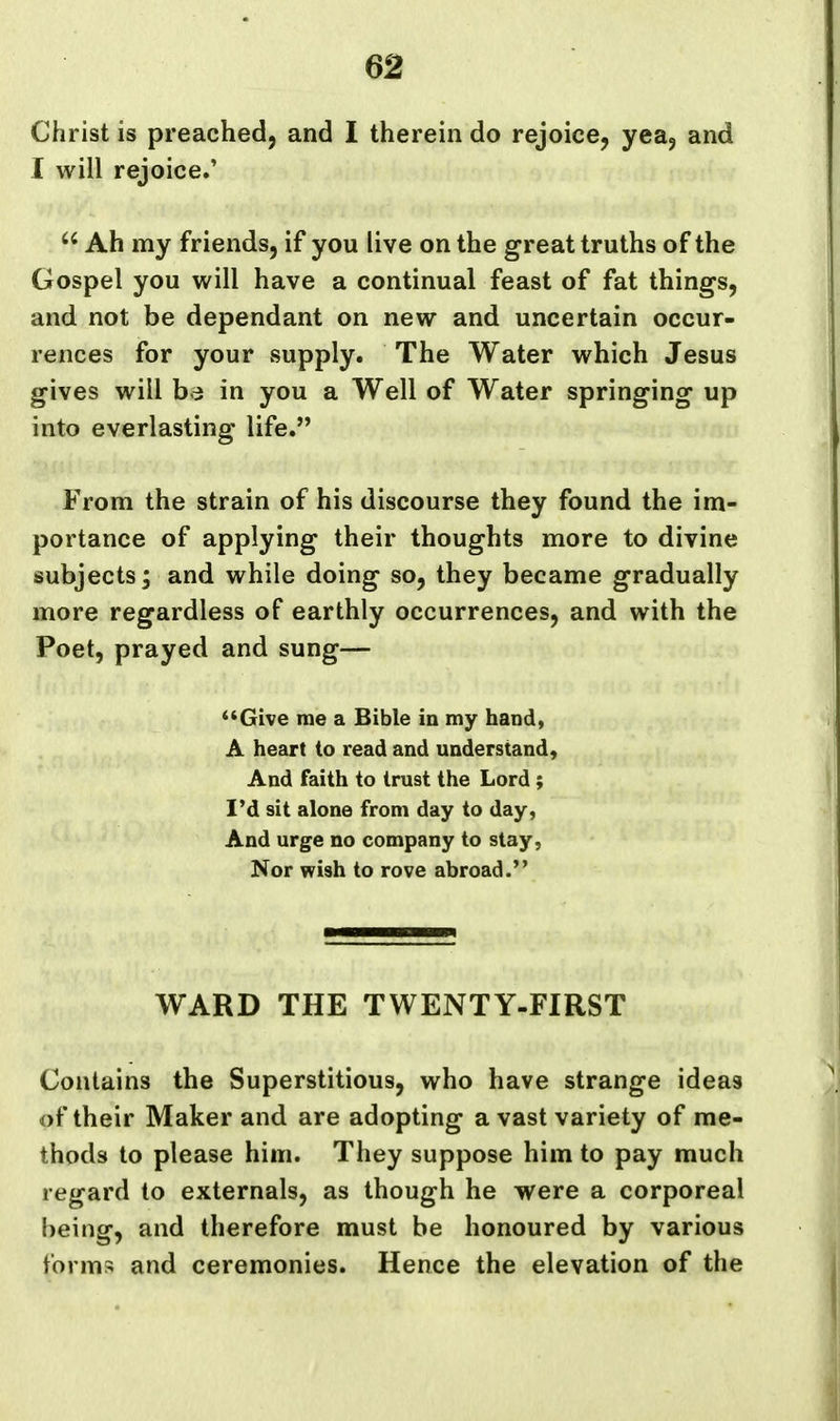 Christ is preached, and I therein do rejoice, yea^ and I will rejoice.'  Ah my friends, if you live on the great truths of the Gospel you will have a continual feast of fat things, and not be dependant on new and uncertain occur- rences for your supply. The Water which Jesus gives will ba in you a Well of Water springing up into everlasting life. From the strain of his discourse they found the im- portance of applying their thoughts more to divine subjects; and while doing so, they became gradually more regardless of earthly occurrences, and with the Poet, prayed and sung— **Give me a Bible in my hand, A heart to read and understand. And faith to trust the Lord; I'd sit alone from day to day, And urge no company to slay, Nor wish to rove abroad. WARD THE TWENTY-FIRST Contains the Superstitious, who have strange ideas of their Maker and are adopting a vast variety of me- thods to please him. They suppose him to pay much regard to externals, as though he were a corporeal being, and therefore must be honoured by various forms and ceremonies. Hence the elevation of the