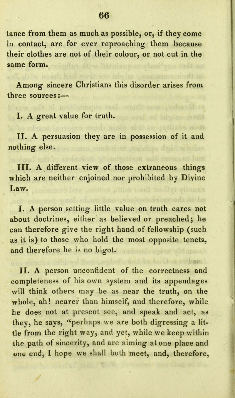 tance from them as much as possible, or, if they come in contact, are for ever reproaching them because their clothes are not of their colour, or not cut in the same form. Among sincere Christians this disorder arises from three sources:— I. A great value for truth, II. A persuasion they are in possession of it and nothing else. III. A different view of those extraneous things which are neither enjoined nor prohibited by Divine Law. I, A person setting little value on truth cares not about doctrines, either as believed or preached; he can therefore give the right hand of fellowship (such as it is) to those who hold the most opposite tenets, and therefore he is no bigot. i> II. A person unconfident of the correctness and completeness of his own system and its appendages will think others may be as near the truth, on the whole, ah! nearer than himself, and therefore, while he does not at present see, and speak and act, as they, he says, ''perhaps we are both digressing a lit- tle from the right way, and yet, while we keep within the path of sincerity, and are aiming atone place and one end, I hope we shall both meet, and, therefore,