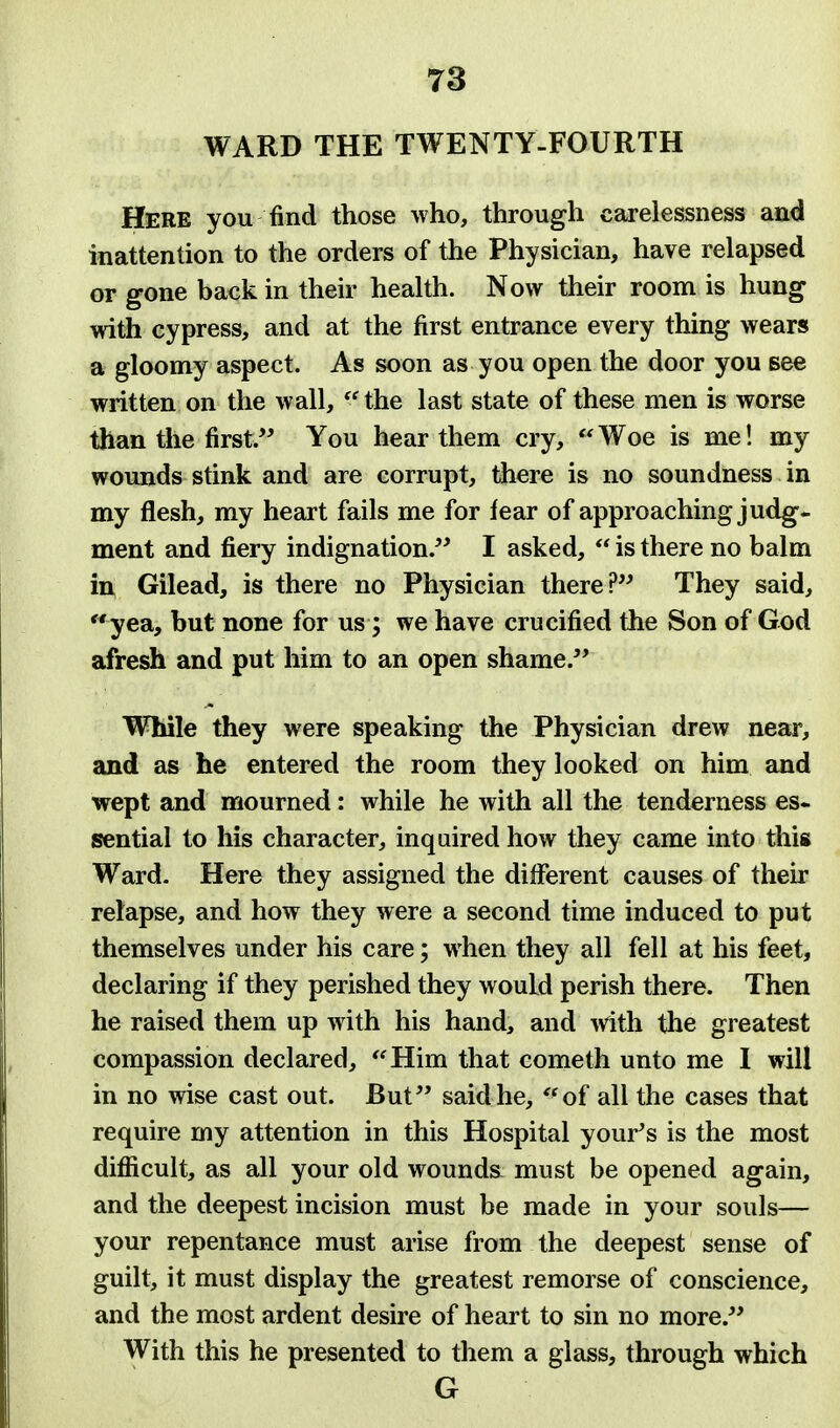 WARD THE TWENTY-FOURTH Here you find those who, through carelessness and inattention to the orders of the Physician, have relapsed or gone back in their health. Now their room is hung with cypress, and at the first entrance every thing wears a gloomy aspect. As soon as you open the door you see written on the wall, the last state of these men is worse than the first. You hear them cry, Woe is me! my wounds stink and are corrupt, there is no soundness in my flesh, my heart fails me for fear of approaching judg- ment and fiery indignation. I asked, is there no balm in, Gilead, is there no Physician there? They said, yea, but none for us; we have crucified the Son of God afresh and put him to an open shame. While they were speaking the Physician drew near, and as he entered the room they looked on him and wept and mourned: while he with all the tenderness es- sential to his character, inquired how they came into this Ward. Here they assigned the different causes of their relapse, and how they were a second time induced to put themselves under his care; when they all fell at his feet, declaring if they perished they would perish there. Then he raised them up with his hand, and with the greatest compassion declared, Him that cometh unto me I will in no wise cast out. But said he, of all the cases that require my attention in this Hospital your's is the most difficult, as all your old wounds must be opened again, and the deepest incision must be made in your souls— your repentance must arise from the deepest sense of guilt, it must display the greatest remorse of conscience, and the most ardent desire of heart to sin no more. With this he presented to them a glass, through which G