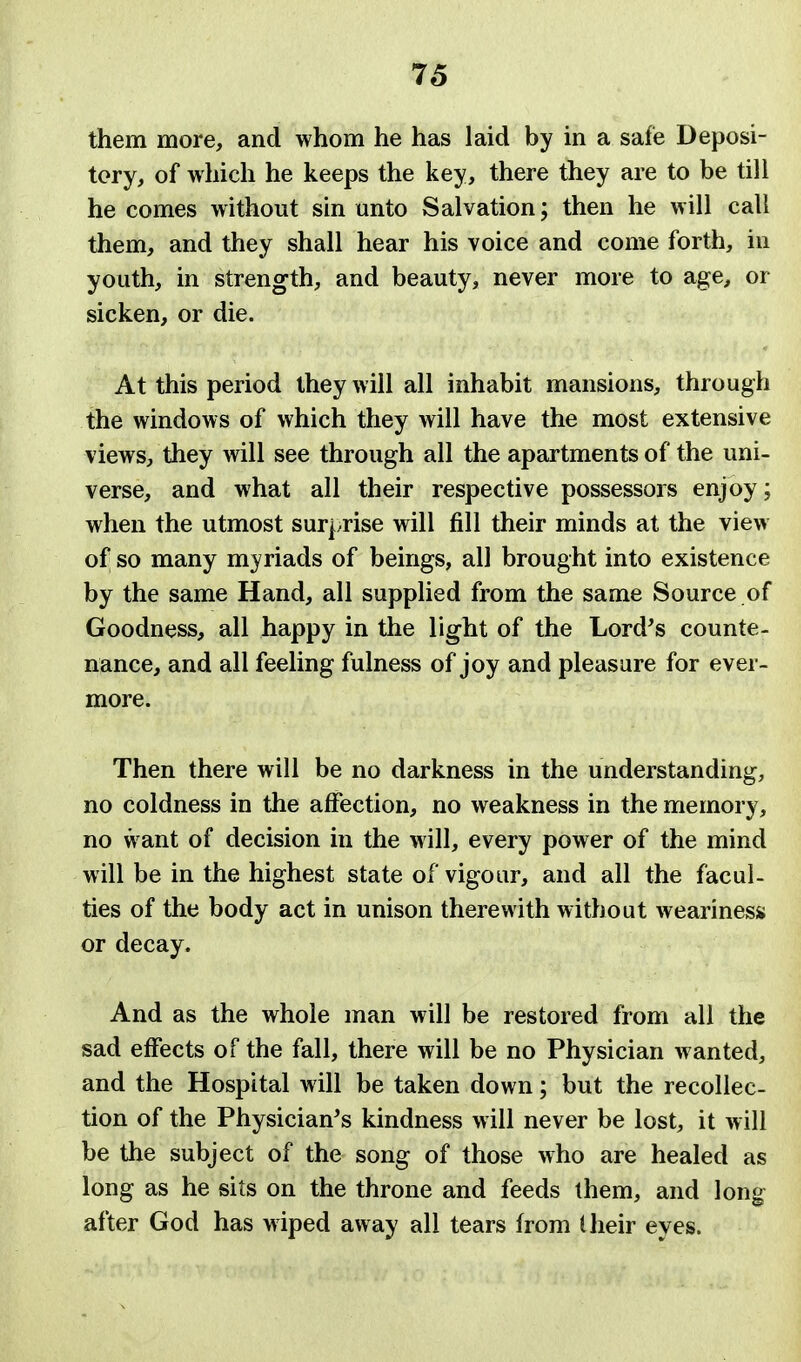 them more, and whom he has laid by in a safe Deposi- tory, of wliich he keeps the key, there they are to be till he comes without sin unto Salvation; then he will call them, and they shall hear his voice and come forth, in youth, in strength, and beauty, never more to age, or sicken, or die. At this period they will all inhabit mansions, through the windows of which they will have the most extensive views, they will see through all the apartments of the uni- verse, and what all their respective possessors enjoy; when the utmost surprise will fill their minds at the view of so many myriads of beings, all brought into existence by the same Hand, all supplied from the same Source of Goodness, all happy in the light of the Lord's counte- nance, and all feeling fulness of joy and pleasure for ever- more. Then there will be no darkness in the understanding, no coldness in the affection, no weakness in the memory, no want of decision in the will, every power of the mind will be in the highest state of vigour, and all the facul- ties of the body act in unison therewith without weariness or decay. And as the whole man will be restored from all the sad effects of the fall, there will be no Physician wanted, and the Hospital will be taken down; but the recollec- tion of the Physician's kindness will never be lost, it will be the subject of the song of those who are healed as long as he sits on the throne and feeds ihem, and long after God has w iped away all tears from I heir eyes.
