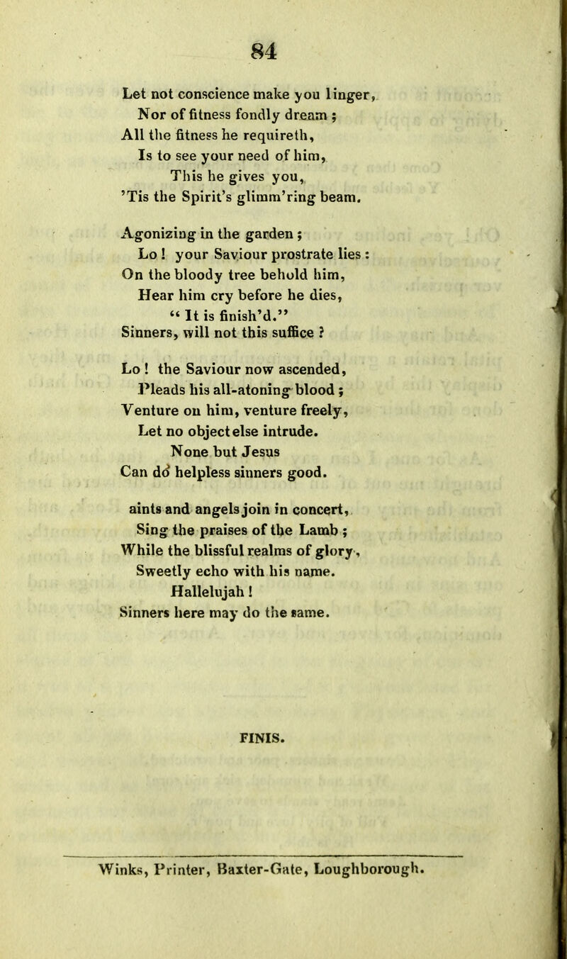 Let not conscience make you linger, Nor of fitness fondly dream ; All tlie fitness he requireth, Is to see your need of him, This he gives you, 'Tis the Spirit's gliram'ring beam. Agonizing in the garden; Lo ! your Saviour prostrate lies : On the bloody tree behold him, Hear him cry before he dies,  It is finished. Sinners, will not this suffice ? Lo ! the Saviour now ascended. Pleads his all-atoning blood; Venture on him, venture freely. Let no object else intrude. None but Jesus Can do helpless sinners good. aints and angels join in concert. Sing the praises of the Lamb ; While the blissful realms of glory, Sweetly echo with his name. Hallelujah! Sinners here may do the same. FINIS. Winks, Printer, Baxter-Gate, Loughborough.