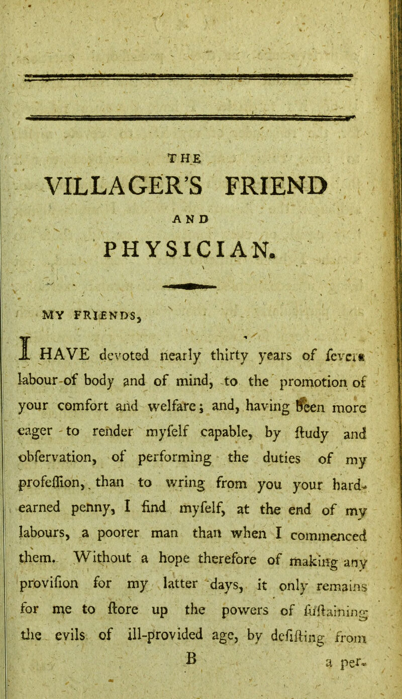 THE VILLAGER'S FRIEND AND PHYSICIAN. MY FRIENDS, I HAVE devoted nearly thirty years of fevcit labour of body and of mind, to the promotion o£ your comfort aiid welfare; and, having ifcen more eager to render myfelf capable, by ftudy and obfervation, of performing the duties of my profeflion,. than to wring from you your hard- earned penny, I find myfelf, at the end of my labours, a poorer man than when I commenced them. Without a hope therefore of making any prbvifion for my latter days, it only remains for me to ftore up the powers of Aillaining tiie evils of ill-provided age, by defifting from B a per*