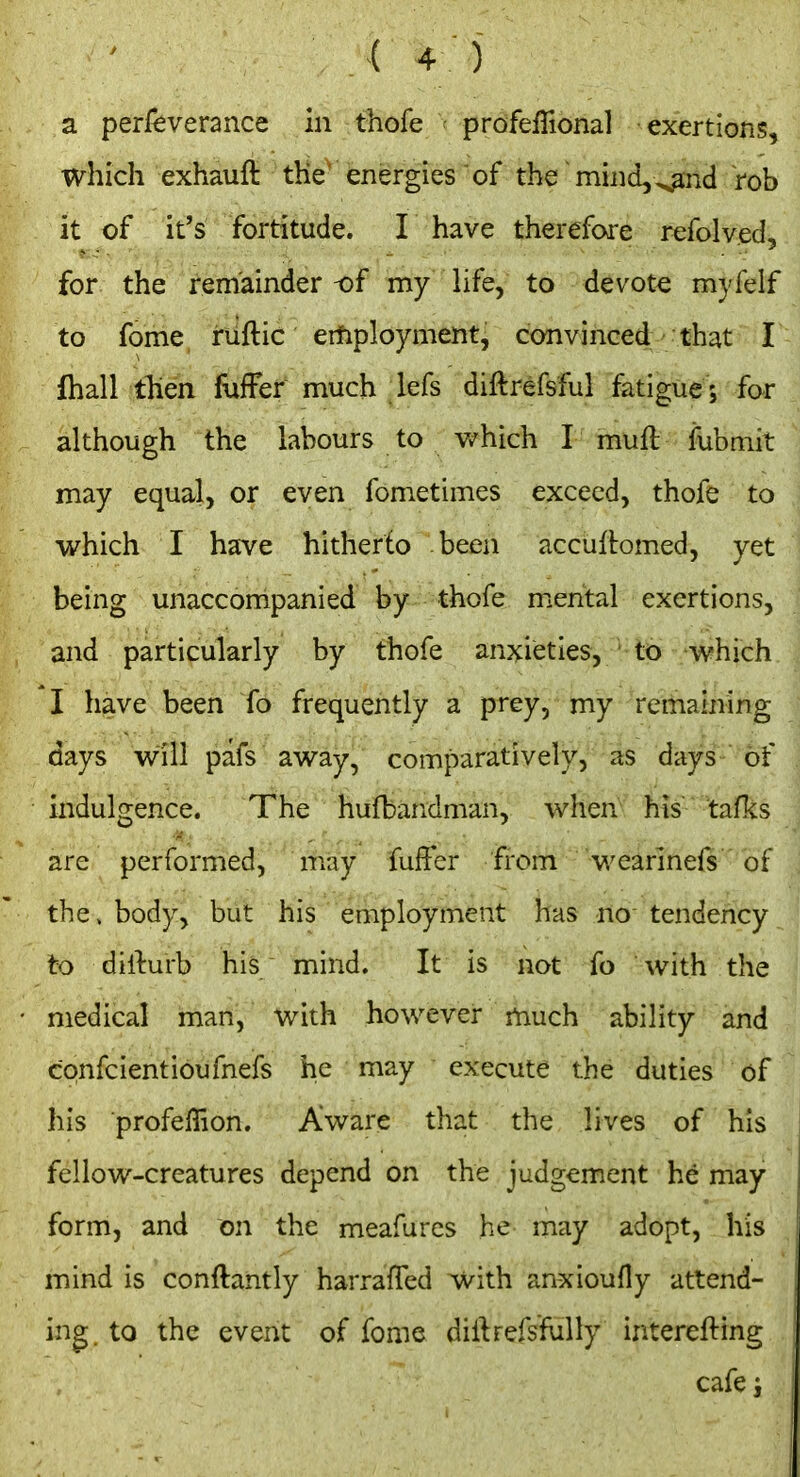 a perfeverance in thofe ^ profeffional exertions, which exhauft tKe^ energies'of the mind,^id rob it of it's fortitude. I have therefore refolved, for the remainder of my life, to devote myfelf to fome ruftic eifiployment, convinced that I lhall then fuffef much lefs diftrefsful fatigue ; for although the labours to v/hich I muft fubmit may equal, or even fometimes exceed, thofe to which I have hitherto been accuitomed, yet being unaccompanied by thofe mental exertions, and particularly by thofe anxieties, to which I have been fo frequently a prey, my remaining days will pafs away, comparatively, as days of indulgence. The hufbandman, when his tafks are performed, may fuffcr from wearinefs of tbe» body, but his employment has no tendency to dirturb his mind. It is not fo with the medical man, with however much ability and confcientioufnefs iie may  execute the duties of his profeffion. Aware that the lives of his fellow-creatures depend on the judgement he may form, and on the meafurcs he may adopt, his mind is conftantly harrafTed with anxioufly attend- ing to the event of fome diftrefs'fully interefting cafe i