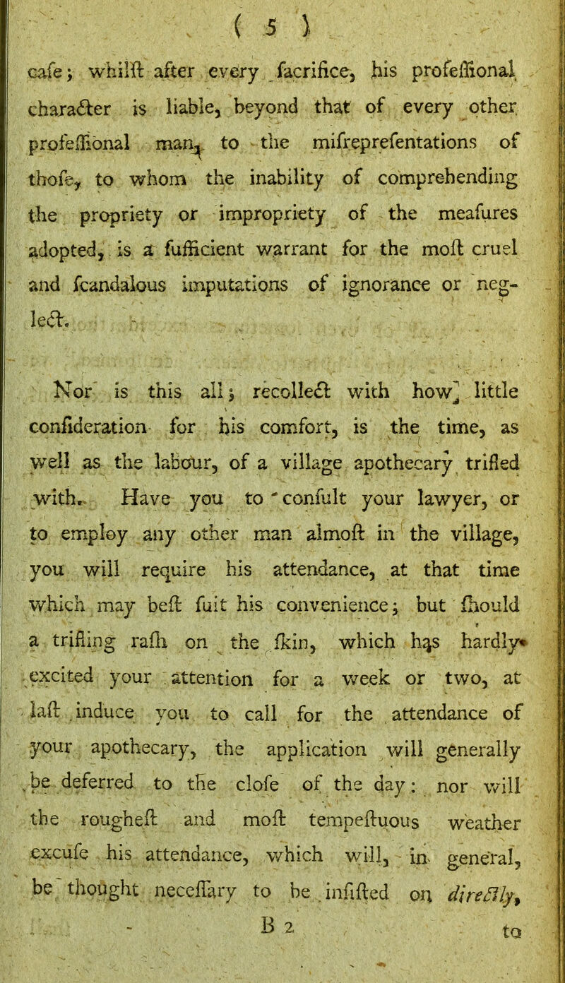 cafe; whilft after every facrifice, ^is profeffional, chaia^fcer is liable, beyond that of every other profelTional man^ to the mirreprefentations of thoie, to whom the inability of comprehending the propriety or impropriety of the meafures adopted, is a fufficient warrant for the mofl cruel and fcandaious imputations of ignorance or ncg- lecl. Nor is this allj recolledl with how] little confideration for bis comfort, is the time, as well as the labour, of a village apothecary trifled with. Have you to ' confult your lawyer, or to employ any other man almoft in the village, you will require his attendance, at that time v/hich may befl fuit his convenience i but fhould a trifling rafli on the fKin, which h^s hardly* excited your attention for a v/eek or two, at iaO: induce you to call for the attendance of your apothecary, the application will generally ^be deferred to the clofe of the day: nor will the roughell and moft tempeftuous weather excufe his attendance, which will, in. general, be thought necellary to be .infilled on dire my ^ B 2 tQ