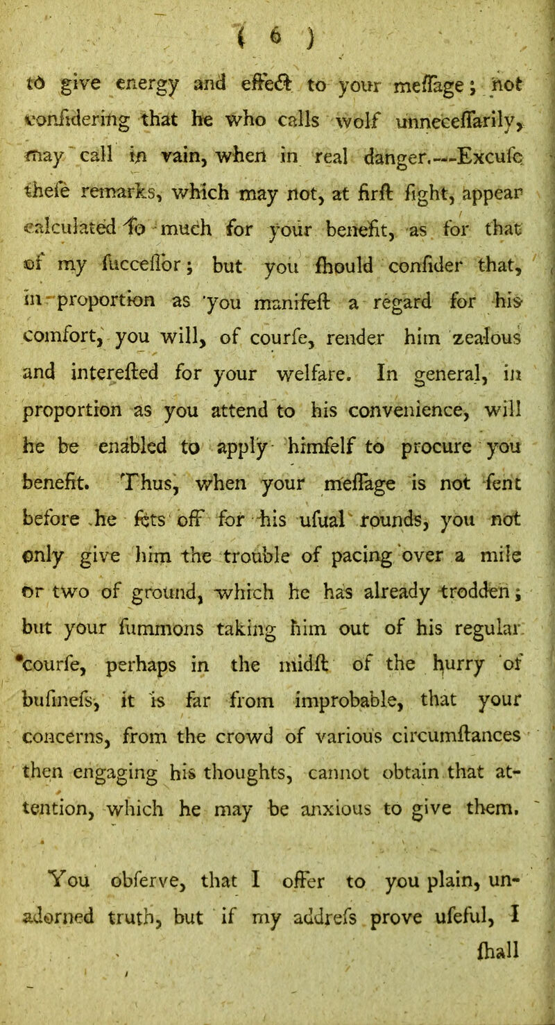 t6 give energy and to your mefTage; hot vonfideritig that he who calls wolf unneceffarily, may call in vain, when in real danger.—Excufe thefe remarks, wMch may not, at firft fight, appear calculated -much for your benefit, as for that cf my fuccellbr; but you fhould confider that, in proportion as 'you munrfeft a regard for hi* comfort, you will, of courfe, render him zealous and interefted for your welfare. In general, in proportion as you attend to his convenience, will he be enabled to apply himfelf to procure you benefit. Thus, when your meffage is not -fent before he kts off for iiis ufual rounds, you not only give hixn the trouble of pacing over a mile or two of ground, which he has already ^:roddeh i but your fummons taking him out of his regular, •courfe, perhaps in the midft of the l^urry of biifinefs, it is far from improbable, that your concerns, from the crowd of various circumftances then engaging his thoughts, cannot obtain that at- tention, which he may be anxious to give them. You obferve, that I offer to you plain, un- adorned truth, but if my addrefs prove ufeful, I ihall