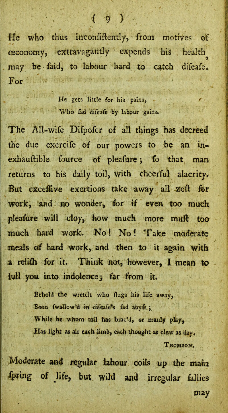 He who thus inconfiftently, from motives of oeconomy, extravagantly expends his healthy may be faid, to labour hard to catch difeafe. For He gets little for his pains, f Who fad difeafe by labour gains. The All-wife Difpofer of all things has decreed the due exercife of our powers to be an in- exhauftible fource of pleafure; fo that man returns to his daily toil, with cheerful alacrity^ But excesGive exertions take away all ^zeft fer work, and no wonder, for if even too much pleafure wiJl cioy, how much more muft too much hard work. No I No! Take moderate meais of hard work, and then to it again with % relifli for it. Think not, however, I mean to iuH you into indc^encei far from it. Behold the wretch who flugs his life away, Boon fwallowM in diteafe's fad abyfs j While he whom toil has hrac'd, or manly play, Hfts light as air eath limb, each thought as clear as ■day, Thomsoi^. Moderate and regular labour coils up the marn -^ling of life, but wild and irregular fallies may