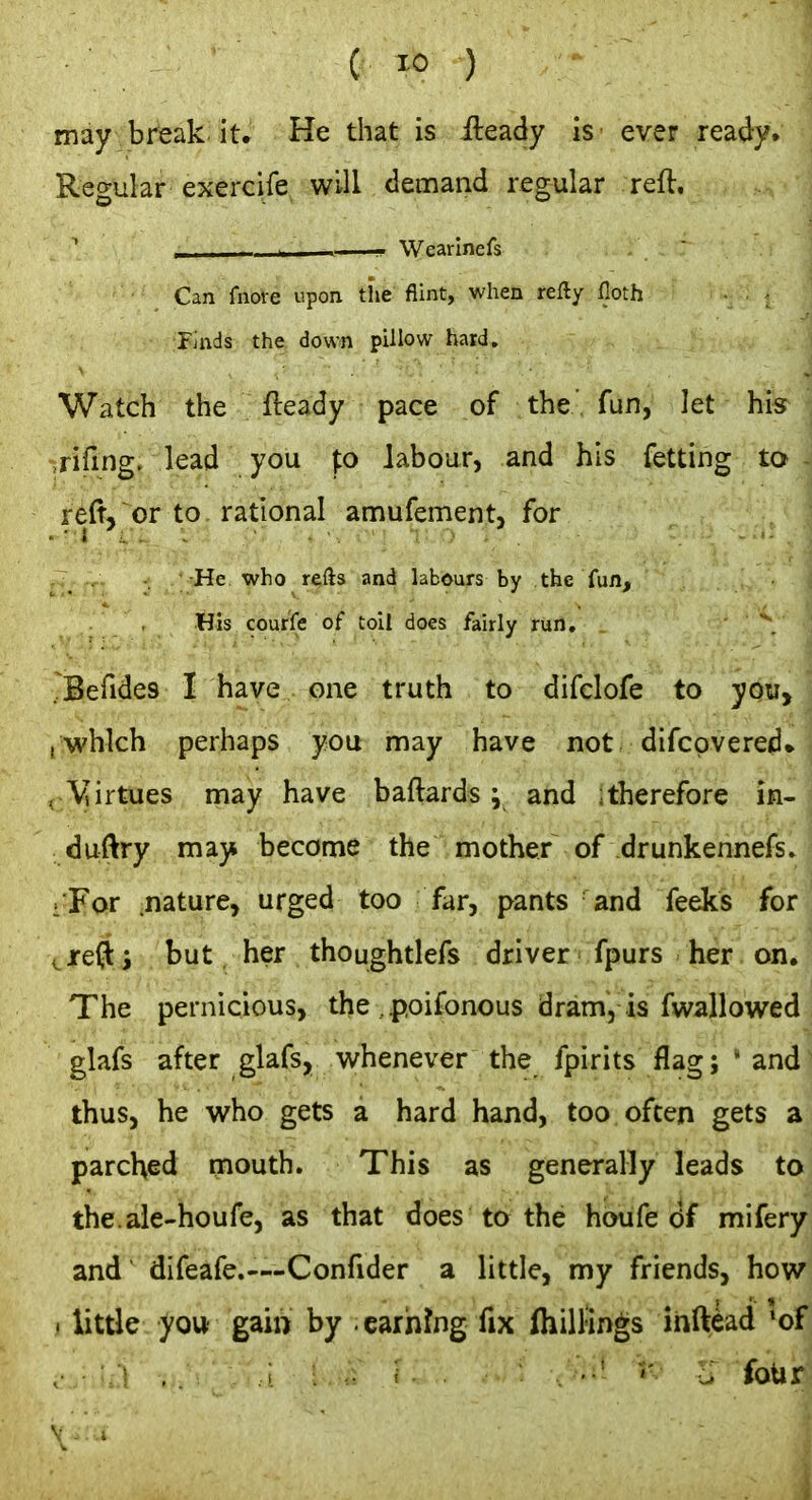 may br'eak it. He that is ileady is ever ready. Regular exercife will demand regular reft, ^ II Wearlnefs Can fnofe upon tl'ie flint, when xeHy lloth Finds the down pillow hard. Watch the fteady pace of the' fun, let his Tifing. lead you j:o labour, and his fetting to re(t, or to rational amufement, for He who refts and labours by the fun, His courfe of toil does fairly run. .^Befides I have one truth to difclofe to you, , which perhaps you may have not difcpvered* , Virtues may have baftards ; and ;therefore in- duftry may become the mother of drunkennefsJ :For .nature, urged too far, pants and feeks fori ^ jreft i but, her thoughtlefs driver fpurs her on. The pernicious, the . poifonous dram, is fwallowed glafs after glafs, whenever the fpirits flag; 'and thus, he who gets a hard hand, too often gets a parched mouth. This as generally leads to the.ale-houfe, as that does ta the hoiife <Jf mifery and difeafe.—Confider a little, my friends, how . little you gain by carhrng fix IhilHngs ihftkd 'of ,. A \ \ ■ ■ - c; four