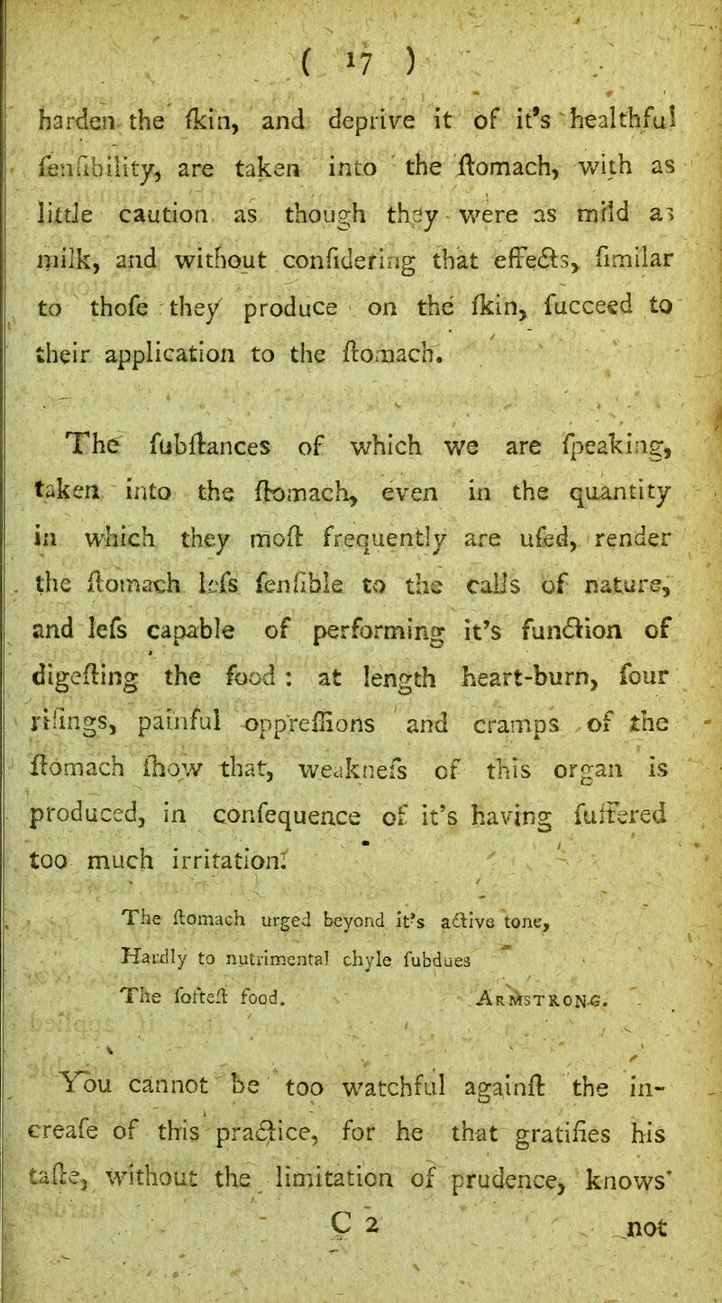 harden the fkin, and deprive it of it's healthful fenfibility^ are taken into the ftomach, Vv^ith as Ihde caution as though thcjy were as miid a> milk, and without confidering that effects, fimllar to thofe they produce on the fkin, fucceed to their application to the fco.nach. The fubflances of which we are fpeakiag, taken into the ftoinach, even in the quantity in which they moH: frequently are ufed, render the ilotnach lefs fenllble to the calls of nature, and lefs capable of performing it's fun6lion of digefling the food : at length heart-burn, four rilings, painful oppreilions and cramps of the flomach ihow that, wccikiiefs of this organ is produced, in confequence of it's having fuitered too much irritation: The ftomach urged beyond it's ad^ive tone. Hardly to nutrimental chyle fubdues The fofte-l food. Armstron-G. You cannot be too watchful againft the in- creafe of this prai^ice, for he that gratifies his tade, without the limitation of prudence, knows' C 2 not