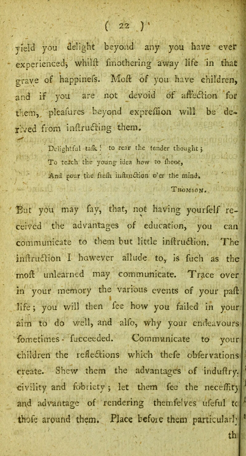 field you delight beyond any you have ever exoeriencedi whilR: fmothering away life in that grave of happinefs. Moft of you have children, and if you are not devoid of affeclion for them,, pleafures beyond expreffion vAW bs dc« XLved from inflrufling them. Delightful ta/k ! to rear the tender thought} To fetch the young' idea how to fhoot. And pour the ficfh inftrutSlion o'er the mind. TliOMiON. But you may fay, that, not having yourfelf re- ceived the advantages of education, you can communicate to them but little initrudion. The inftru6lion I however allude to^ is fuch as the moft unlearned may communicate. Trace over m your memory the various events of your paft life; you v/ill then fee how you failed in your aim to do well, and alfo, why your endeavours ■ fometimes. fiicceeded. Communicate to your children the reflections which thefe obfervations create. Shev/ them the advantages of induftry. civility and fobiiety ; let tliem fee the necefTit) and advantage of rendering themfe'ves iifeful tc thofe around them. Place before them particular]; th