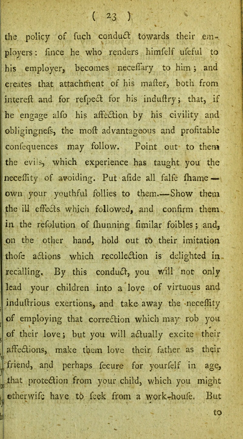 the policy of fuch condud tov^ards their em- ployers : fince he who renders himfelf ufeful to his employer, becomes necefiary to him; and creates that attachment of his mailer, both from intereft and for refpedl for his induftry; that, if he engage alfo his affe£lion by his civiHty and obligingnefs, the mofl advantageous and profitable confequences may follow. Point out to thern the eviis, which experience has taught you the necellity of avoiding. Put afide all falfe fhanie — own your youthful follies to them.—Show them the ill efFeds. which followed, and confirm them., in the refolution of fliunning fimilar foibles; and, on the other hand, hold out tb their imitation thofc a6lions which recolle6lion is delighted in- recalling. By this condu£l-, you will not only lead your children into a love of virtuous and induftrious exertions, and take- away the necellity ,cf employing that corredlion which may rob yoii of their love; but you will a6lually excite their afFedions, make tljem love their father as their jfriend, and perhaps, fecure for yourfeif in age, I .that protedion from your child, which you might jetherwifs have to fcek from a work-^ioufe. But