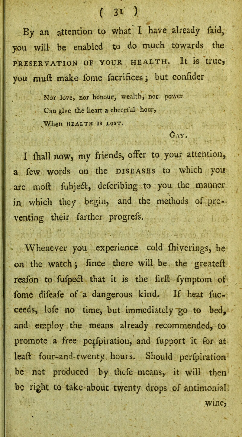 By an attention to what I have ,already faid, you wilt be enabled to do much towards the PRESERVATION OF YOUR HEALTH. It IS trUCj you muft make fome facrifices; but confider Nor ,love, nor honour, wealth, nor power Can give the heart a cheerful hour, .When HEALTH IS LOST. (jAV, I fliall now, my friends, ofFer to your attention, a few words on the diseases to which you are moft fubjea, defcribing to you the manner ■\ in which they begin, and the methods of pre* venting their farther progrefs. Whenever you experience cold fhiverings, be on the watch 5 fince there will be the greateft reafon to fufpe6t that it is the firft fymptom of fome difeafe of a dangerous kind. If heat fuc- ceeds, lofe no time, but immediately go to bed, and employ the means already recommended, to promote a free pe|fpiration, and fupport it for at leaft four-and-twenty hours. Should perfpiration be not produced by thefe means, it will then be right to take about twenty drops of antimonial: wine,