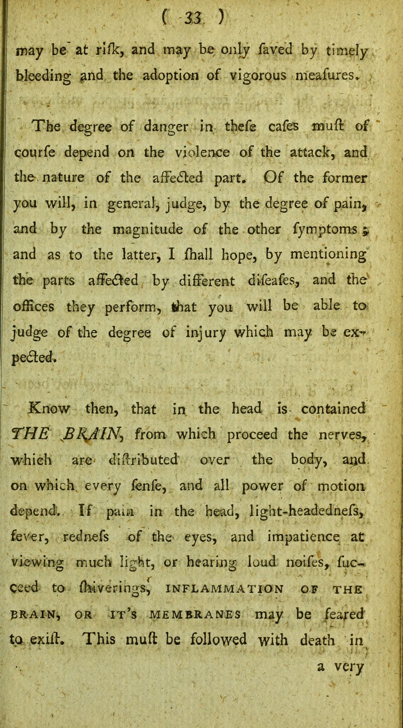 may be at rifk, and may be only faved by timely bleeding ^nd the adoption of vigorous meafures^ Tberdegree of danger in tbefe cafes muft of coqrfe depend on the violence of the attack, and the nature of the afFe6led part. Of the former you wiH, in general, judge, by the degree of pain, and by the magnitude of the other fymptoms 5 and as to the latter, I ihall hope, by mentioning the parts afFeded by different difeafes, and the offices they perform, that you will be able to judge of the degree of injury which may be ex- pected. Knov7 then, that in the head is contained THE JBRJ^IN-i from vi^hich proceed the nerves, which are di^iributed over the body, and on which every fenfe, and all power of motion depend. If pai^i in the head, light-headednefs, fever, rednefs of the eyes, and impatience at viewing much light, or hearing loud noifes^ fuc-^ ceed to ibiverings^ inflammation of the iBRAiN, OR it's MEMBRANES may be feared to exifl. This muft be followed with death in a very