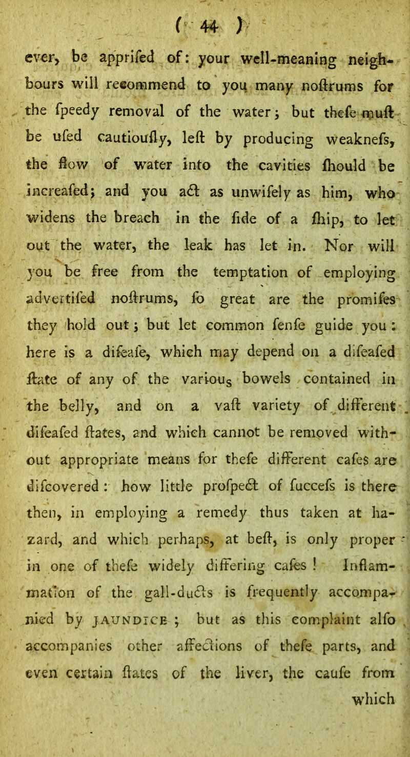 ev^r, be apprifed of: your well-meaning neigh- bours will reeoHfimend to you many noftrums for the fpeedy removal of the watery but tbefe flpuft be ufed cautioully, left by producing weaknefs, the fiov/ of water into the cavities fliould be jncreafed j and you a<5l as unwifely as him, who widens the breach in the fide of a fhip, to let out the water, the leak has let in. Nor will you be free from the temptation of employing advertifed noftrums, fo great are the promifes they hold out; but let common fenfe guide you ; here is a difeafe, which may depend on a difeafed ftate of any of the varloug bowels contained in the belly, and on a vaft variety of diff'erent difeafed ftates, and which cannot be removed with- out appropriate m.eans for thefe different cafe$ are difcovered : how little profpe<5t of fuccefs is there then, in employing a remedy thus taken at ha- zard, and which perhaps, at beft, is only proper in one of thefe widely differing cafes ! Inflam- mation of the gall-du£is is frequently accompa- nied by JAUNDICE ; but as this complaint alfo accompanies other affeciions of thefe parts, and even certain ftatcs of the liver, the caufe from which