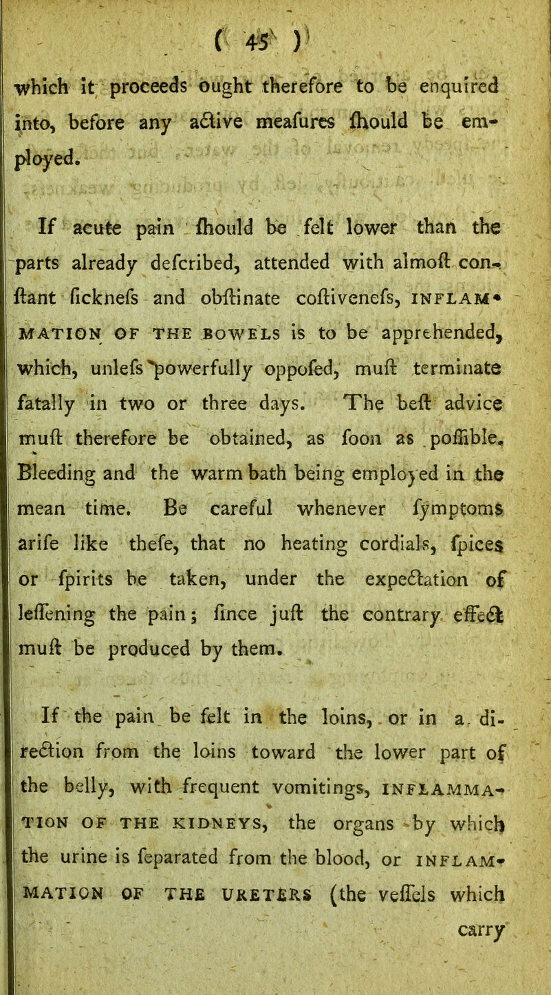 ■which it proceeds ought therefore to be enquired into, before any adive meafurcs fhould be em- ployed. If acute pain fliould be felt lower than the parts already defcribed, attended with almoft con- ftant ficknefs and obftinate coflivenefs, inflam* MATION OF THE BOWELS IS to be apprehended, which, unlefs powerfully oppofed, muft terminate fatally in two or three days. The beft advice muft therefore be obtained, as foon as poffible. Bleeding and the warm bath being emplo) ed in the mean time. Be careful whenever fymptom$ arife like thefe, that no heating cordials, fpices I or fpirits be taken, under the expe6lation of I leflening the pain; fmce juft the contrary effed^ muft be produced by them. If the pain be felt in the loins, or in a, di- rection from the loins toward the lower part of the belly, with frequent vomitings, inflamma- tion OF THE KIDNEYS, the organs by which the urine is feparated from the blood, or inflam- mation OF THE UKET£RS (the veffels which carry