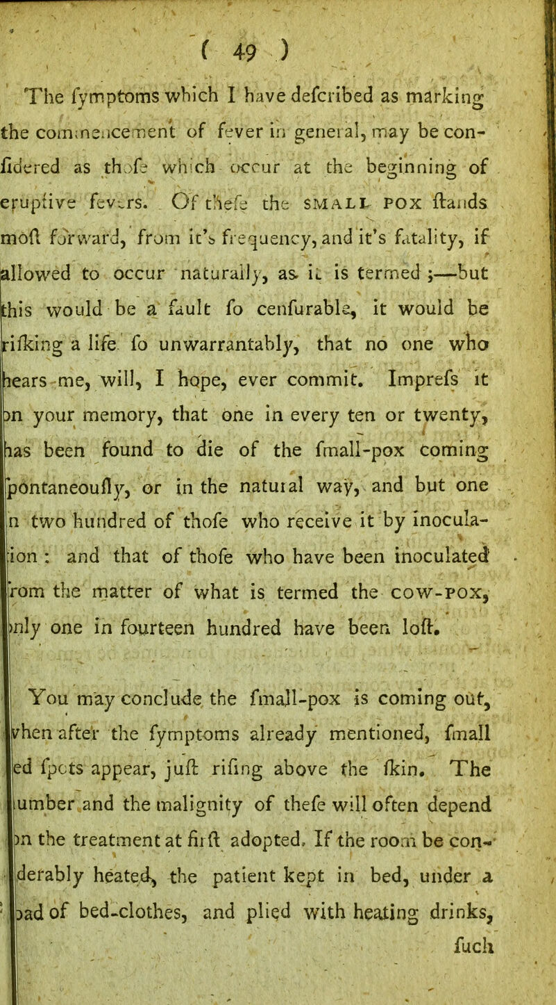The fymptoms which I have defcribed as marking the coin;n2;iCeTjent of fever in general, may be con- fidered as th w^hich cktcuf at the beginning of eruptive fevers. Of t'lefc; the small pox ftands mod fjV'vvardj from ic's frequency, and it's fatality, if iillov^'ed to occur naturally, as ic is termed;—but his would be a fault fo cenfurable, it would be ifking a life fo unwarrantably, that no one who lears me, will, I hope, ever commit, Imprefs it )n your memory, that one in every ten or twenty, las been found to die of the fmall-pox coming pbntaneoufly, or in the natural way, and but one n two hundred of thofe who receive it by inocula- ion : and that of thofe who have been inoculated' rom the matter of what is termed the cow-pox, mly one in fourteen hundred have been loft, I You may conclude the fmajl-pox is coming out, ( i^hen after the fymptoms already miCntioned, fmall ed fpcts appear, juft rifmg above the fkin. The ! umber and the malignity of thefe will often depend • )n the treatment at firft adopted. If the room be con-- : derably heated^ the patient kept in bed, under a bad of bed-clothes, and plied with heating drinks, ! I fuch