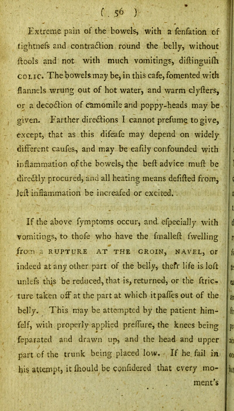 Extreme pain of the bowels, with a fenfation of tightners and contraction round the belly, without iioois and not wath much vomitings, diftinguiOi COLIC. The bowels may be, in this cafe, fomented with flannels wrung put of hot water, and warm clyfters, or a deco61:ion of camomile and poppy-heads may be given. Farther directions I cannot prefume to give, except, that as this difeafe may depend on widely different caufes, and may be eafily confounded with inflammation of the bowels, the beft advice muft be dire(Sily procured, and all heating means defifted from, Icil iniiammation be increafed or excited. . If the above fymptoms occur, and efpecially with vomitings, to thofe who have the fmalleft fwelling froiTi .:; RUPTURE AT THE GROIN, NAVEL, or indeed at any other part of the belly, thefr life is loft unlefs this be reduced, that is, returned, or the ftric- ture taken off at the part at which itpafies out of the belly. This may be attempted by the patient him- felf, with properly-applied preffure, the knees being feparated and drawn up, and the head- and upper part of the trunk being placed low. If he. fail in his attempt, it fhould be confidered that every mo- ment's