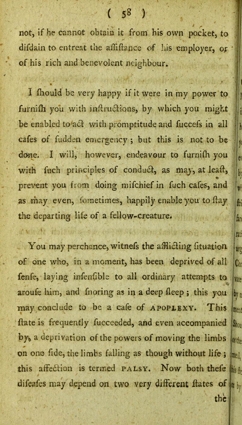 not, if he cannot obtain it from his own pocket, to difdain to entreat the aflifrance of his employer, or of his rich and benevolent neighbour. I fliould be very happy if it were in my power to furnifh you Vv^lth iaikruBii-onSy by which you might be enabled to'^6t with.promptitude and fuccefs in all cafes of fudden emergency ; but this is not to be done. I will, however, endeavour to furnifli you with fuch principles of conducl:, as maj, at leaft, prevent you from doing mifchief in fuch cafes, and as rhay even, fometimes, happily enable you to flay the departing life of a fellpw-creature. } ei 1)1 Wf k rati You may perchance, witnefs the aiHicling fituation of one who, in a moment, has been deprived of all fenfe, laying infen^ble to all ordinary attempts to aroufe liim, and fnoring as in a deep fleep ; this you may conclude to be a cafe of apoplexy. This ftate is frequently fucceeded, and even accompanied by^ a deprivation of the powers of moving the limbs lorthe on ono fide, the limbs falling as though without life ; iue; this afFedlion is termed palsy. Now both thefe difeafes may depend on two very different fbtes of iotbj the n Co; vate liyn men!