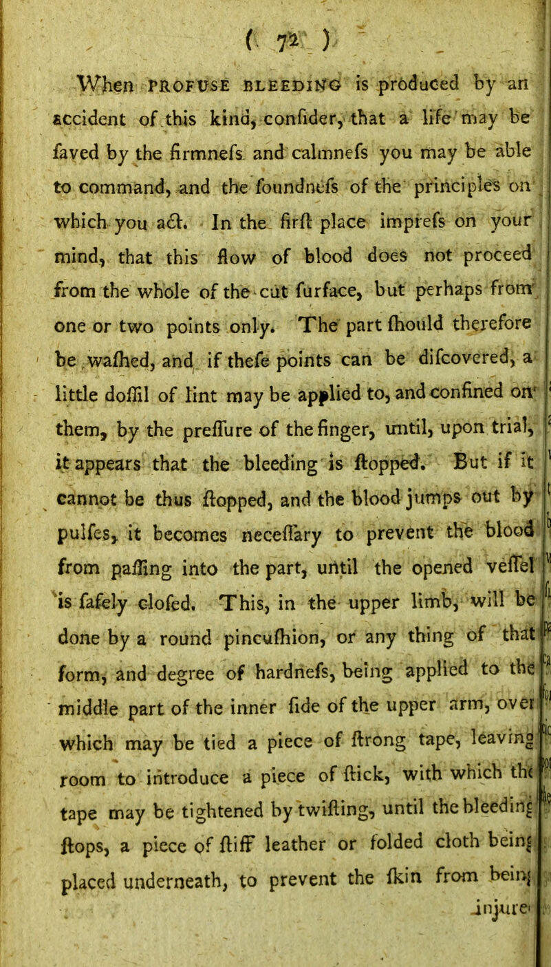 When PROFUSE nLEEbmd is produced by an accident of this kind, confider, that a life'may he faved by the firmnefs and cahnnefs you may be able I to command, and the foundntfs of the principles on which you acV. In the firft place impiefs on your | mind, that this flow of blood does not proceed from the whole of the ciit furface, but perhaps fronr, one or two points only* The part ftiould therefore be wafiied, and if thefe points can be difcovered, a little dolTil of lint may be apj^lied to, and confined on* them, by the preiTure of the finger, until, upon trial, !' it appears that the bleeding is flopped. But if it ' cannot be thus flopped, and the blood jumps out by pulfeSj it becomes neceflary to prevent the blood from pafHng into the part, urttil the opened vefiel ^ is fafely c-lofed. This, in the upper limb^'will be ^' done by a round pincufhion, or any thing of that form^ and degree of hardnefs, being applied to the middle part of the inner fide of the upper arm, over which may be tied a piece of ftrong tape, leaving room to introduce a piece of ftick, with which the ^' tape may be tightened by twifting, until the bleeding' flops, a piece of flifF leather or folded cloth beinc placed underneath, to prevent the (kin from beiuj