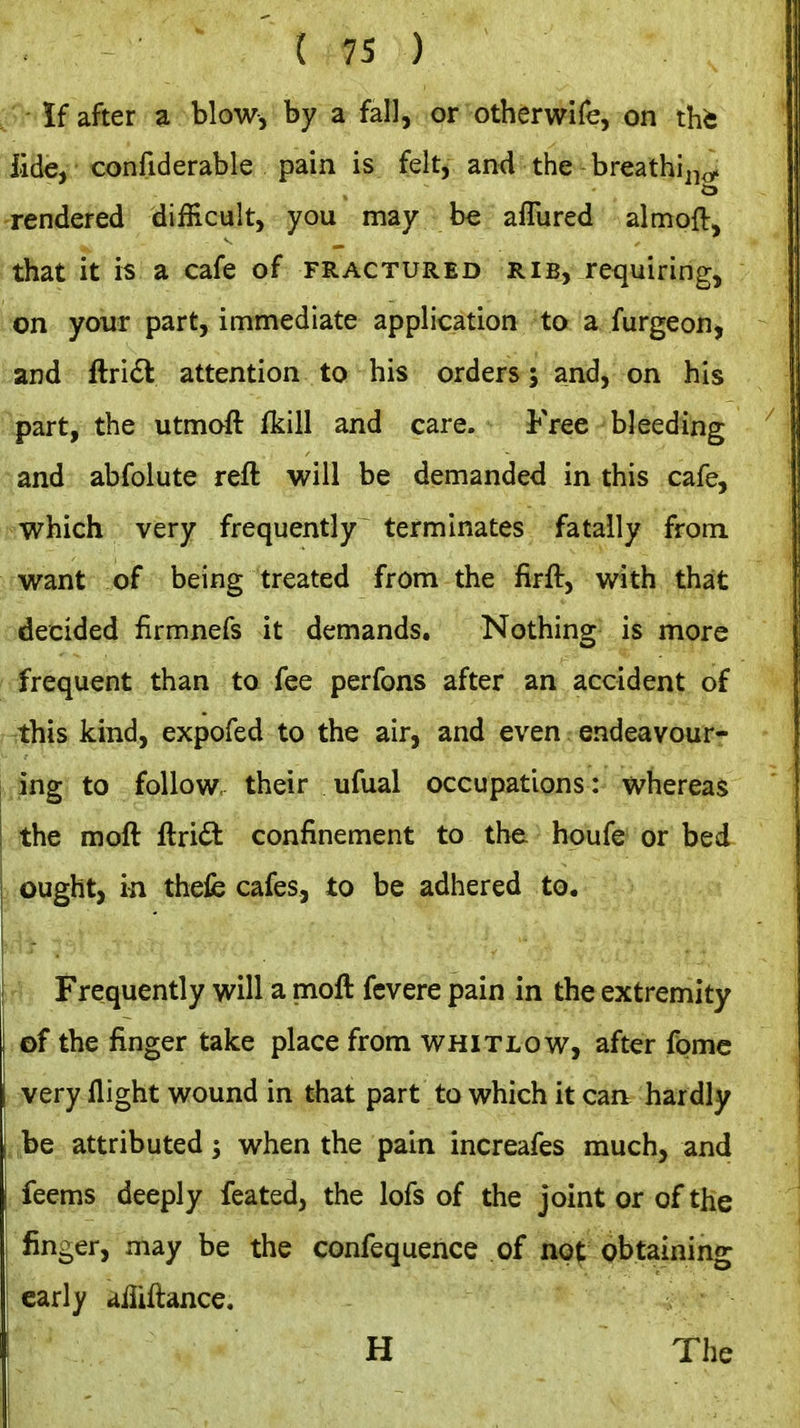 If after a blow, by a fall, or otherwife, on tht iide, confidarable pain is felt, and the breathii^^^ rendered difficult, you may be aflured almoft, that it is a cafe of fractured rib, requiring, on your part, immediate application to a furgeon, and ftridl attention to his orders; and, on his part, the utmoft fkill and care. Free bleeding and abfolute reft will be demanded in this cafe, which very frequently terminates fatally from, want of being treated from the firft, with that decided firmnefs it demands. Nothing is more frequent than to fee perfons after an accident of this kind, expofed to the air, and even endeavour- ing to follow, their ufual occupations: whereas the moft ftri6l confinement to th& boufe or bed ought, in thelb cafes, to be adhered to. hh . Frequently will a moft fcvere pain in the extremity of the finger take place from whitlow, after fpmc very flight wound in that part to which it can. hardly ■ite attributed; when the pain increafes much, and feems deeply feated, the lofs of the joint or of the i finger, may be the confequence of not pbtaining early aliiftance. H The