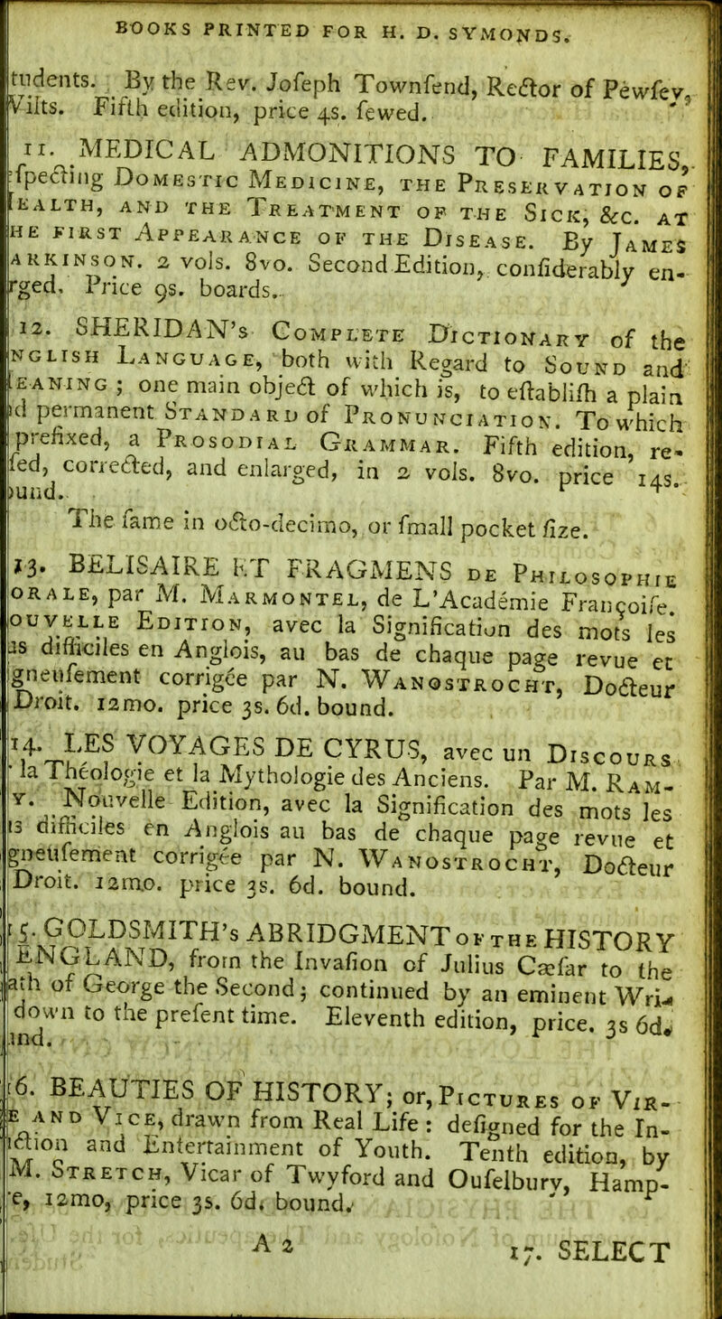 tndents. By the Rev. Jofeph Townfend, Redtor of Pewfev. vilts. Fifth edition, price 4s. fewed. 11. xMEDICAL ADMONITIONS TO FAMILIES, Ipedting Domestic Medicine, the Preservation of EALTH, AND THE TREATMENT OP THE SiCK, 8cC. AT HE FIRST Appearance of the Disease. By Tames ARKiNsoN. 2 vols. 8vo. SecondEdidoD, confiderably en- rged, Tnce 9s. boards.. 12. SHERIDAN'S Complete Dictionary of the NGLisH Language, both with Regard to Sound and^ EANiNG ; one mam objed of which is, to eftablilh a plain d permanent STANDARoof Pronunciation. Towhich prefixed, a Prosodial Grammar. Fifth edition, re- fed, con-eaed, and enlarged, in 2 vols. 8vo. price ias The fame in oao-decimo, or fmall pocket fize. 13. BELISAIRE KT FRAGMENS de Philosophie ORALE, par M. Marmontel, de L'Academie Francoife ouvelle Edition, avec la Signification des mots les is difticiles en Anglois, au bas de chaqiie page revue ec grieufement corngee par N. Wanqstrocht, Dodeur Droit. i2mo. price 3s. 6d. bound. 'iV.'^? ^^Yf^ES CYRUS, avecun Discours la 1 heologie et la Mythologie des Anciens. Par M. Ram- ^* avec la Signification des mots les 13 difec]les en Anglois au bas de chaque page revue et ^neufement corrigte par N. Wanostrocht, Dodeur Droit. i2mo. price 3s. 6d. bound. k?PfP.^/™''^^^^^^^'^^E^ToFTHEHISTORY iiNGLAND, from the Invafion of Julius Ca?far to the ath of George the Second j continued by an eminent Wri-. chTu-n to the prefsnt time. Eleventh edition, price. 3s 6d* [6. BEAUTIES OF HISTORY; or,Pictures of Vih- te AND Vice, drawn from Real Life : defigned for the In- aion and Entertainment of Youth. Tenth edition, by M. Stretch, Vicar of Twyford and Oufeiburv, Hamp- rg^. Iamo^ .price 3s. 6d* bound.' 3^. ^ ^ ^ 17. SELECT