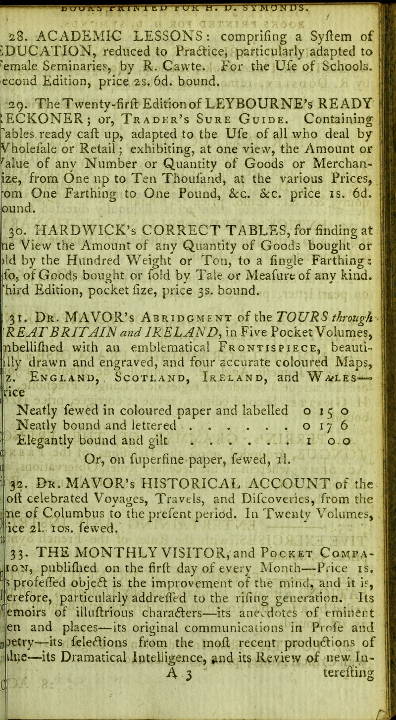 28. ACADEMIC LESSONS: comprifing a Syftem of EDUCATION, reduced to Pradtice, particularly adapted to 'emale Seminaries, by R. Cavvte. For the Ufe of Sciiools. econd Edition, price 2S. 6d. bound. 29. TheTwenty-firll Edition of LEYBOURNE's READY ECKONER; or, Trader's Sure Guide. Containing ables ready caft up, adapted to the Ufe of all wiio deal by Vholefale or Retail; exhibiting, at one view, the Amount or ''alue of any Number or Quantity of Goods or Merchan- ize, from One up to Ten Thoufand, at the various Prices, om One Farthing to One Pound, Sec. Sec. price is. 6d. Gund. 30. HARDWICK's CORRECT TABLES, for finding at le View the Amount of any Quantity of Goods bought or ild by the Hundred Weight or Ton, to a fingle Farthing; fo, of Goods bought or fold by Tale or Meafure of any kind, 'hird Edition, pocket fize, price 3s. bound. 31. Dr. MAYOR'S Abridgment of the TOURS t/iroug/i REAT BRITAIN and IRELAND, in Five Pocket Volumes, nbellifiied with an emblematical Frontispiece, beauti- lily drawn and engraved, and four accurate coloured Maps, z. England, Scotland, Ireland, and Wa^les—» ice Neatly fewed in coloured paper and labelled 0150 Neatly bound and lettered 0176 Elegantly bound and gilt . . . . . . i 0 0 Or, on fuperfine paper, fewed, il. 32. Dk. MAYOR'S HISTORICAL ACCOUNT of the oft celebrated Voyages, Travels, and Difcoveries, from the ne of Columbus to the prefent period. In Twenty Volumes, ice 2I. ios. fewed. 33. THE MONTHLY VISITOR, and Pocket Compa- JiON, publiflied on the firft day of every Month—Price is. s profefled object is the improvement of the mind, and it if, erefore, particularly addrefied to the rifing generation. Its emoirs of illuftrious characters—its anecdotes of eminent ■en and places—its original communications in Profe and uipetry—its feledions from the mod recent productions of iilue—its Dramatical Intelligence, jmd its Review of new In- A 3 tereftijig