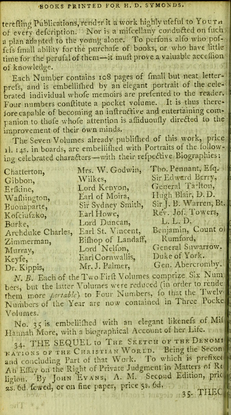 tereftlng Publications, rend°r it a work highly iifefiil to YouTa of every defcription. Nor is a mifcellaiiy conduced on fuch a plan adapted to the vonng alone. To perfons alfo who pof- fefs fmall abilitv for the piirchafe of books, or who have little time for the perufal of them—it muft prove a valuable accefuon of knowledge. Each Number contains ic8 pages of fmall but neat letter- prefs, and is embellifhed by an elegant portrait of the cele- brated individual whofe memoirs are prefented to the reader. Four numbers conftitute a pocket volume. It is thus there- lore capable of becoming an inftruaive and entertaining com- panion to thofe whofe attention is afiiduoufly direded to the improvement of their own minds. The Seven Volumes already publiflied of this work, price li. 14s. in boards, are embelliflied with Portraits of the.follow- ino celebrated charaaers—with their refpeaive Biographies Chatterton, Gibbon, Erfl^ine, Waflr.ngton, Buonaparte, Kofciiifzko, Burke, Archduke Charles, Zimmerman, Murray, Keyfe,' Dr. Kippis, Mrs. W. Godwin, Wilkes, Lord Kenyon, Earl of Moira, Sir Sydney Smith, Karl Howe, Lord Duncan, Earl St. Vincent, P/ifliop of LandafF, Lord Nelfon, EariCornwallis, Tho. Pennant, Efq. Sir Edward Berry, General Ta-lton, Hugh Blair, D.D. Sir J. B. Warren, Bt. Rev. Jof. Towers, L. L. D. Bciijamin, Count oi Rumford, General Suwarrow. Duke of York. Gen. Abercromby. Mr. J. Palmer, N.B. Each of the Tv. oFirft Volumes comprize Six Num b^rs, but the latter Volumes we re reduced (in order to rende rhem more hcrtahl^y to Four Numbers, fo that the I welv' Numbers of the Year are now contained in Three Pocke Volumes. No. 35 is embelimied with an elegant likenefs of Mii Hannah More, with a biographical Account of her Lite. C51 THE SEQUEL to The Sketch ofthkDenomi >;at:'ons of the Chr 1 stian World. Being the Secon and concluding Part of that Work. To which is prefi An EiTay on the Right of Private Judgment i« Matters ot Kt ligion. 'By John Evans, A. M. Second Edition, pnc zs. 6d. fbwed, or on fine paper, price 5s. Cd. XHEC II ;