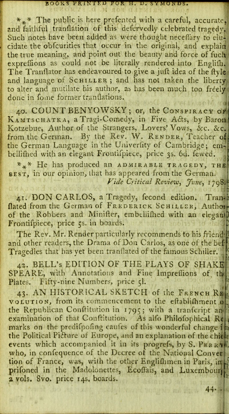 The public is here prefented with a careful, accurate, and faithful tranflation of this defervedly celebrated tragedy. Such notes have been added as were thought necefiary to elu- cidate the obfcurities that occur in the original, and explain? the true meaning, and point out the beauty and force of fucK- exprefiions as could not be literally rendered into Englifb. The Tranflator has endeavoured to give a juft idea of the ftyte and language of Schiller; and has not taken the liberty to alter and mutilate his author, ab has been much too freely done in foaie former tranQations. 40. COUNT BENYOWSKY; or, the Conspiracy of Kamtschatka, aTragi-Comedy, in Five A6ts, by Baron I Kotzebue, Author of the Strangers, Lovers'Vows, &c. &c. from the German. By the Kev. W. Render, Teacher of, the German Language in the Univerfity of Cambridge; em- beUiflied with an elegant Frontifpiece, price 3s. 6d. fewed. ^ He has produced an admirable tragedy, the, BEST, in our opinion, that has appeared from the German. Vide Critical Review^ Ji'.ne^ 1798. 41. DON CARLOS, a Tragedy, fecond edition. Tran-ji flated from the German of Frederick Schiller, AuthcH - of the Robbers and Minifter, embeliifhed with an elegani,) I Frontifpiece, price 5s. in boards. ~Z i The Rev. Mr. Render particularly recommends to his friend' I and other readers, the Drama of Don Carlos, as one of the bef i Tragedies that has yet been tranOated of the famous Schiller. , 42. BELL'S EDITION OF THE PLAYS OF SHAKE ' SPEARE, with Annotations and Fine Impreffions of, th' Plates.' Fifty-nine Numbers, price 5I. 43. AN HISTORICAL SKETCH of the French Reu VOLUTION, from its commencement to the eftabliHiment o , the Republican Conftitution in 1795; with a tranfcript apj ' examination of that Confritution. As alfo Philofophical Re i marks on the predifpofing caufes of this wonderful change j 'oi the Political Picture ot Europe, and an explanation of the chic le events which accompanied it in its progrefs, by S. PKRR-iii', who, in confequence of the Decree of the National Conver tion of France, was, with the other Engliflimen in Paris, Ire, j prifoned in the Madolonettes, EcolTais, and Luxembcurj, 2 vols. 8vo. price 14s. boards. 44.