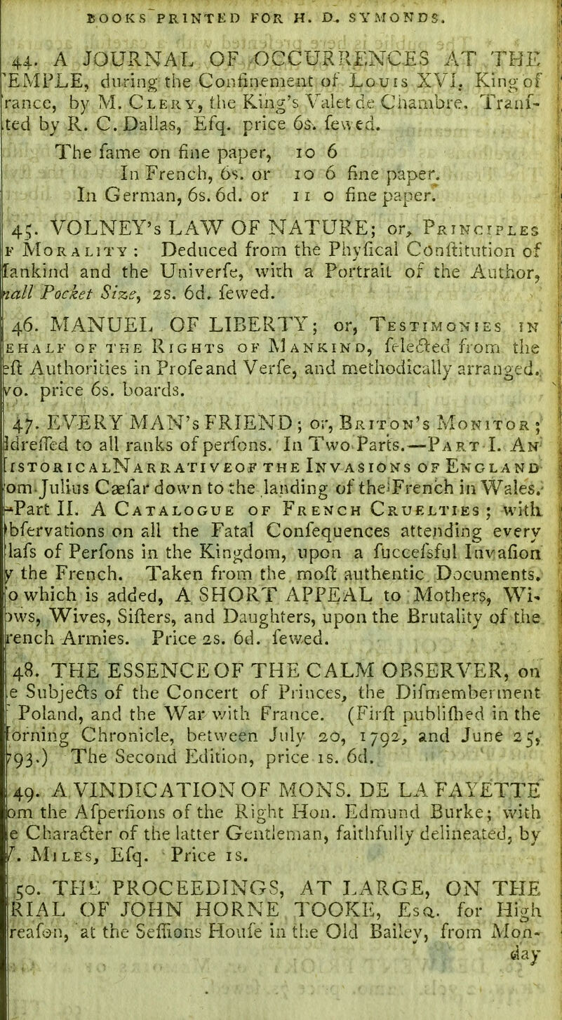 44. A JOURNAL OF OCCURRENCJES AT THK 'EMPLE, during the Coiitinemeiit of Louis XVI. King of ranee, by M. Clery, the King's Valet de Chambre. Traal- ted by R. C. Dallas, Efq. price 6$. fewed. The fame on fine paper, 106 Li French, 6s. or 10 6 fine paper. Li German, 6s. 6d. or 11 o fine paper. ^'4^ VOLNEY's LAW OF NATURE; or, Princtpleg F Morality : Deduced from the Phyfical Conltitution of [ankind and the Univerfe, with a Portrait of the Author, W/ Pocket Size, 2S. 6d. fewed. 46. MANUEL OF LIBERTY; or, Testimonies in EHALF OF THE RiGHTs OF ]\]ankind, fele£led from the ?ft Authorities in Profeand Verfe, and m.ethodically arranged.; vo. price 6s. boards. 47. EVERY MAN'S FRIEND ; or, Briton's Monitor IdrefTed to all ranks of perfons. In Two Parts.—Part I. An' fSTORIC ALNARRATIVEOif THE INVASIONS OF ENGLAND- om. Julius Caefar down to the landing of the^French in Wales.- -Part 11. A Catalogue of French CfvUElties ; with, 'bfervations on all the Fatal Confequences attending every lafs of Perfons in the Kingdom, upon a fuccefsful Invafion y the French. Taken from the rnofi: authentic Documents.- o which is added, A SHORT APPEAL to Mothers, Wi^ ms, Wives, Sifters, and Daughters, upon the Brutality of the. rench Armies. Price 2s, 6d. fewed. 48. TFIE ESSENCE OF THE CALM OBSERVER, on e Subjeds of the Concert of Princes, the Difmemberment Poland, and the War v/ith France. (Firft publiftied in the orning Chronicle, between July 20, 1792, and June 25^ ?93.) The Second Edition, price is. 6d. 49. A VINDICATION OF MONS. DE LAFAYETTE om the Afperhons of the Right Hon. Edmund Burke; vv'ith e Character of the latter Gentleman, faithfully delineatedj by ^. Miles, Efq. Price is. 50. TFIE PROCEEDINGS, AT LARGE, ON TFIE RIAL OF JOHN HORNE TOOKE, Esq.. for High reafc)n, at the Seffions Houfe in the Old Bailey, from Mon-