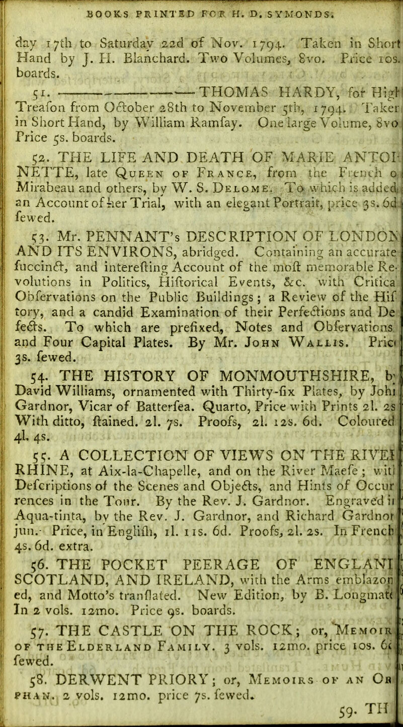day 17th to Saturday 22d of Nov. 1794. Taken in Short Hand by J. H. Blanchard. Two Volumes, 8vo. Price los. boards. 51. ——THOMAS HARDY, for Treafon from October 28th to November ^tb, 1794. Taker: in Short Hand, by William Ramfay. Onelarge Volume, Sva Price 5s. boards. 52. THE LIFE AND DEATH OF MARIE ANTOIt NETTE, late Queen of France, from the French o,. Mirabeau and others, by W. S. Delome, To .which is added^ an Accountof Tier Trial, with an elegant Portrait, price 3s. 64. fewed. i;^ Mr. PENNANT'S DESCRIPTION OF LONDO^■ AND ITS ENVIRONS, abridged. Containing an accurate fuccintfl-, and interefting Account of the moft memorable Re- volutions in Pohrics, Hiftorical Events, &:c. with Critica' I Obfervations on the Public Buildings; a Review of the Hif : I tory, and a candid Examination of their Perfei^lions and De I fe^s. To which are prefixed, Notes and Obfervations and Four Capital Plates. By Mr. John Wallis. Pria' ! 3s. fewed. i 54- THE HISTORY OF MONMOUTHSHIRE, b;] ; David Williams, ornamented with Thirty-fix Plates, byJohi; Gardnor, Vicar of Batterfea. Quarto, Price wich Prints 2I. 2s I With ditto, ftained. 2I. 7s. Proofs, 2I. 12s. 6d. Coloured I 4L 4s. I 55. A COLLECTION OF VIEWS ON THE RIVEI I RHINE, at Aix-la-Chapelle, and on the River Maefe ; v. iti , Defcriptions of the Scenes and Objeils, and Hints of Occur 1 rences in the Tour. By the Rev. J. Gardnor. Engraved ii Aqua-tinta, by the Rev. J. Gardnor, and Richard Gardnor' i jun.- Price, in Engliili, il. iis. 6d. Proofs, 2I. 2s. In French, i 4s. 6d. extra. ! 56. THE POCKET PEERAGE OF ENGLANL SCOTLAND, AND IRELAND, with the Arms emblazon I ed, and Motto's tranflated. New Edition, by B. Longmat<'^ ! In 2 vols. i2mo. Price 9s. boards. 57. THE CASTLE ON THE ROCK; or,lMEMoiR[ OF theElderland Family. 3 vols. i2mo. price los. 6(, fewed. , 58. DERWENT PRIORY; or, Memoirs ok an Ob , FHAN., 2 vols. i2mo. pricc 7s. fewed. 59. TH