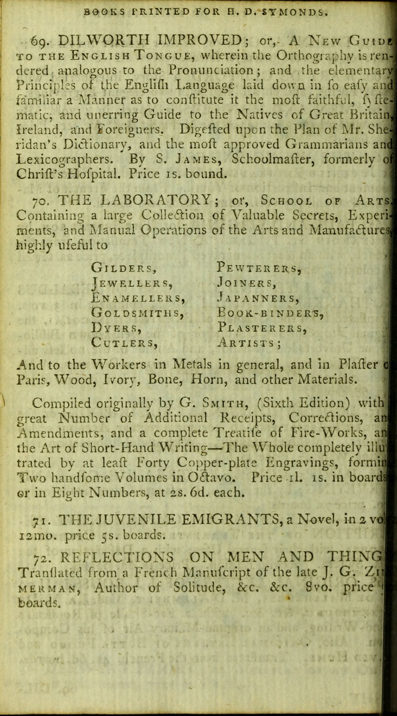 69. DILWORTH IMPROVED; or,- A New Guidis TO THE English Tongue, wherein the Orthography is ren- dered; analogous to the Pronunciation; and the elementary Principles of t,he Enghfn Eanguage laid down in lb eafy an.( famiiiar a Manner as to conftitute it the moft faithful, A fie I matic, and unerring Guide to the Natives of Great Britain 1 Ireland, and Foreigners. Digefted upon the Plan of Mr. She ' ridan's Didionary, and the moft approved Grammarians an( I Lexicographers. By S. James, Schoolmaiier, formerly 0 Cbrill's Hofpital. Price is. bound. 70. THE LABORATORY; or, School of Arts Containing a large Colle.flion of Valuable Secrets, Experl ments, and jNIanual Operations of the Arts and Manufa6lures highly nfeful to . And to the Workers in Metals in general, and in Plafler o Parif, Wood, Ivory, Bone, Horn, and other Materials. Compiled originally by G. SxMITh, (Sixth Edition) with great Number of Additional Receipts, Corrections, an Amendments, and a complete Treatife of Fire-Works, an the Art of Short-Hand Writing—The Whole completely ilhi' trated by at leaft Forty Copper-plate Engravings, formiil Two handfome Volumes in Ocftavo. Price il. is. in boards GV in Eight Numbers, at 2s. 6d. each. 71. THE JUVENILE EMIGRANTS, a Novel, in 2 vo 72. REFLECTIONS ON MEN AND THINGj Tranllatcd from,a French Manufcript of the late J. G. Zi MERMAN, Author of Solitude, &:c. Sic. 8vo. prices boards. ' ' Gilders, Jewellers, En AMELLERS, Goldsmiths, Dyers, Cutlers, Pevvter ers, Joiners, Japanners, eook-b ind er-s, Plasterers, Artists ; i2mo. price 5s. boards.