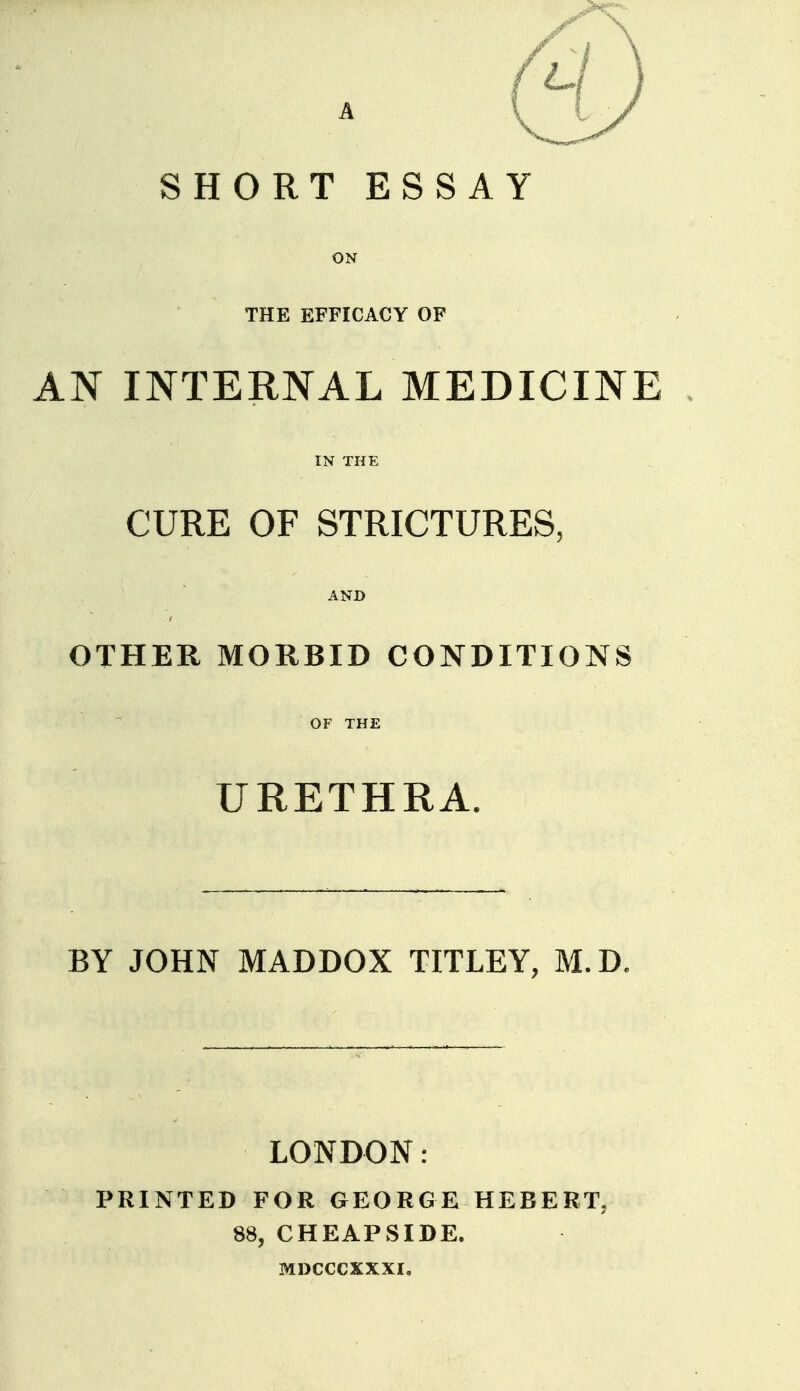 SHORT ESSAY ON THE EFFICACY OF AN INTERNAL MEDICINE IN THE CURE OF STRICTURES, AND OTHER MORBID CONDITIONS ^ OF THE URETHRA. BY JOHN MADDOX TITLEY, M.D. LONDON: PRINTED FOR GEORGE HEBERT, 88, CHEAPSIDE. MDCCCXXXI.