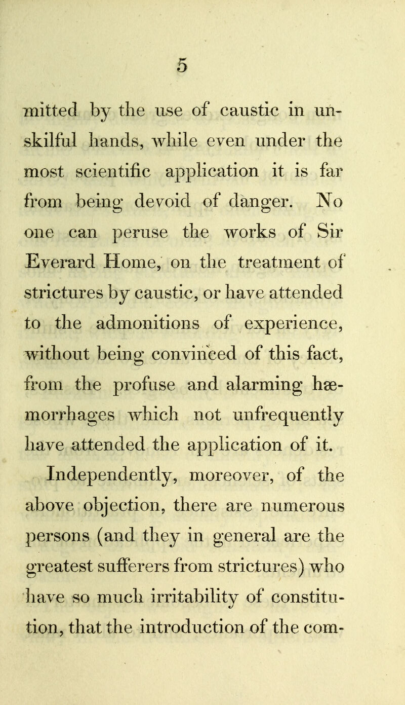 mitted by the use of caustic in un- skilful hands, while even under the most scientific application it is far from being devoid of danger. No one can peruse the works of Sir Everard Home, on the treatment of strictures by caustic, or have attended to the admonitions of experience, without being convinced of this fact, from the profuse and alarming hse- morrhages which not unfrequently have attended the application of it. Independently, moreover, of the above objection, there are numerous persons (and they in general are the greatest sufferers from strictures) who have so much irritability of constitu- tion, that the introduction of the com-