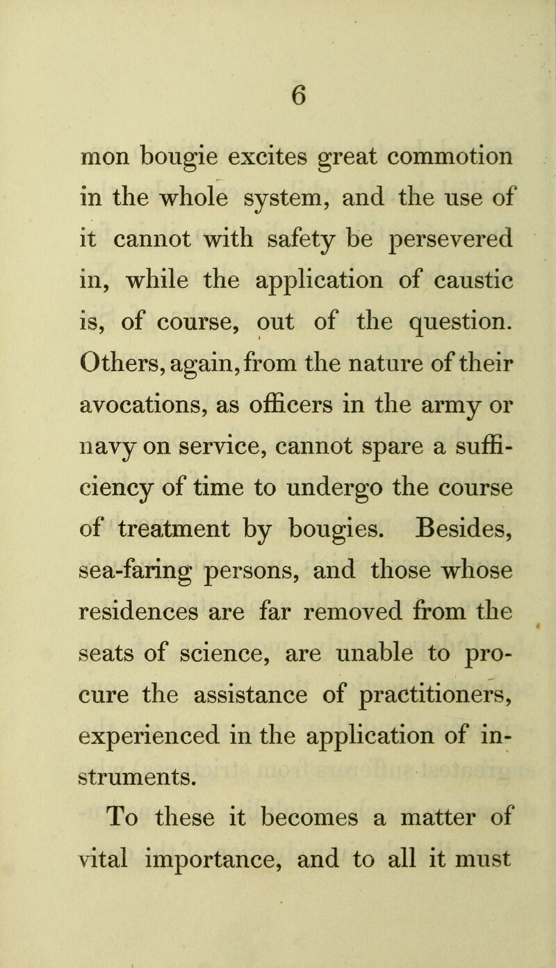 mon bougie excites great commotion in the whole system, and the use of it cannot with safety be persevered in, while the application of caustic is, of course, out of the question. Others, again, from the nature of their avocations, as officers in the army or navy on service, cannot spare a suffi- ciency of time to undergo the course of treatment by bougies. Besides, sea- faring persons, and those whose residences are far removed from the seats of science, are unable to pro- cure the assistance of practitioners, experienced in the application of in- struments. To these it becomes a matter of vital importance, and to all it must