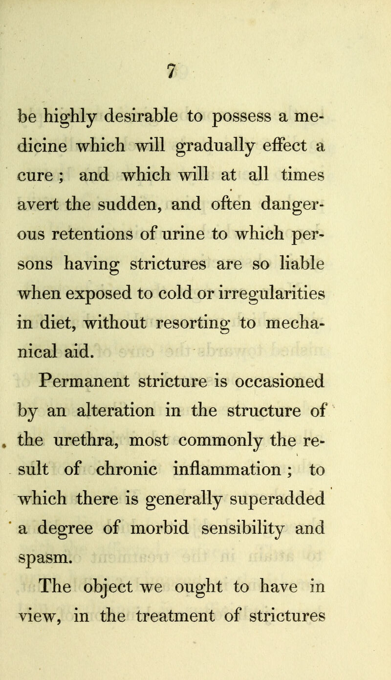 be highly desirable to possess a me- dicine which will gradually effect a cure; and which will at all times avert the sudden, and often danger- ous retentions of urine to which per- sons having strictures are so liable when exposed to cold or irregularities in diet, without resorting to mecha- nical aid. Permanent stricture is occasioned by an alteration in the structure of » the urethra, most commonly the re- - suit of chronic inflammation; to which there is generally superadded * a degree of morbid sensibility and spasm. The object we ought to have in view, in the treatment of strictures