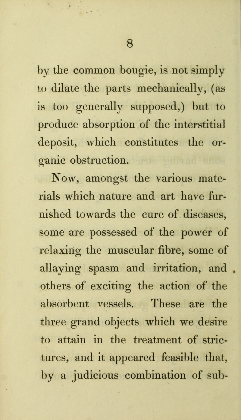 by the common bougie, is not simply to dilate the parts mechanically, (as is too generally supposed,) but to produce absorption of the interstitial deposit, which constitutes the or- ganic obstruction. Now, amongst the various mate- rials which nature and art have fur- nished towards the cure of diseases, some are possessed of the power of relaxing the muscular fibre, some of allaying spasm and irritation, and . others of exciting the action of the absorbent vessels. These are the three grand objects which we desire to attain in the treatment of stric- tures, and it appeared feasible that, by a judicious combination of sub-