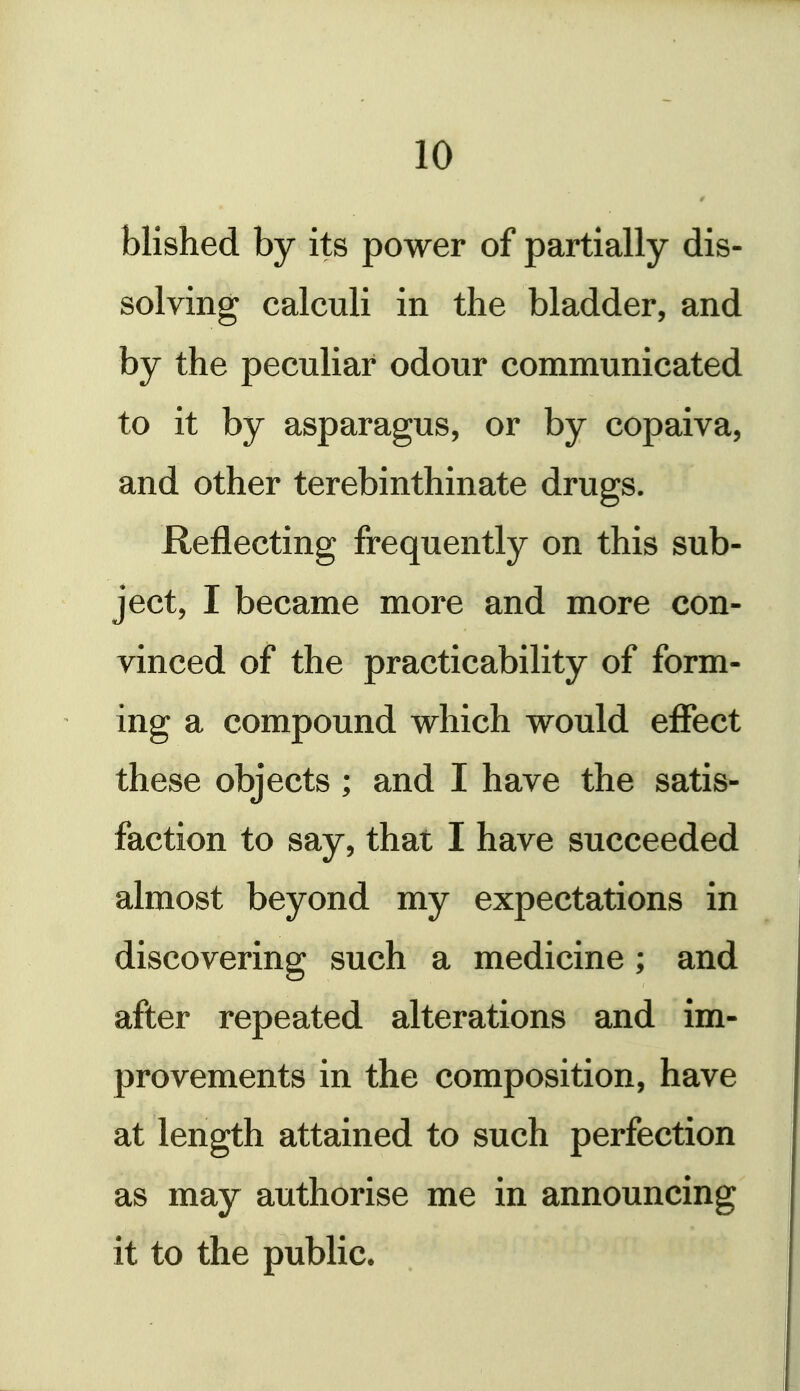 r blished by its power of partially dis- solving calculi in the bladder, and by the peculiar odour communicated to it by asparagus, or by copaiva, and other terebinthinate drugs. Reflecting frequently on this sub- ject, I became more and more con- vinced of the practicability of form- ing a compound which would effect these objects; and I have the satis- faction to say, that I have succeeded almost beyond my expectations in discovering such a medicine; and after repeated alterations and im- provements in the composition, have at length attained to such perfection as may authorise me in announcing it to the public.