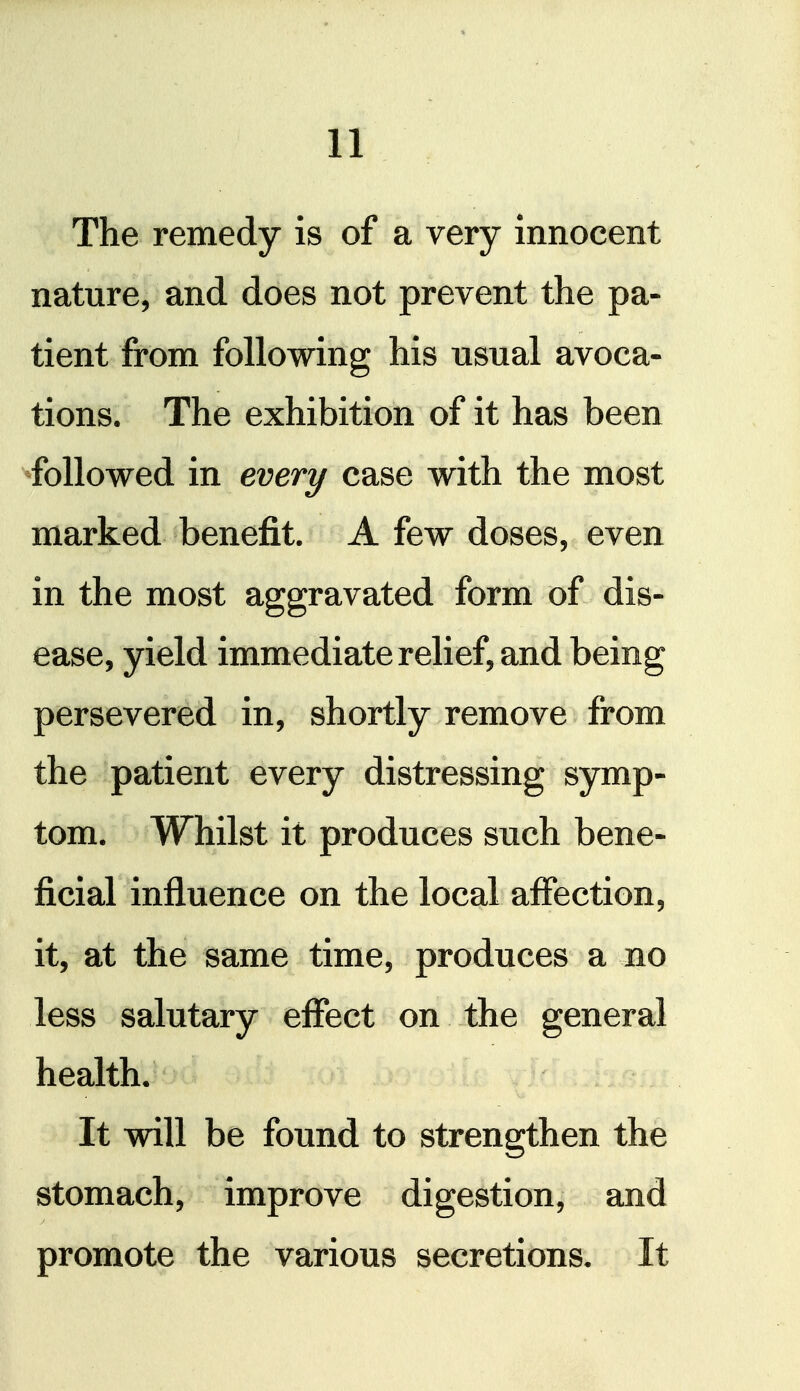 The remedy is of a very innocent nature, and does not prevent the pa- tient from following his usual avoca- tions. The exhibition of it has been ^followed in every case with the most marked benefit. A few doses, even in the most aggravated form of dis- ease, yield immediate relief, and being persevered in, shortly remove from the patient every distressing symp- tom. Whilst it produces such bene- ficial influence on the local affection, it, at the same time, produces a no less salutary effect on the general health. It will be found to strengthen the stomach, improve digestion, and promote the various secretions. It