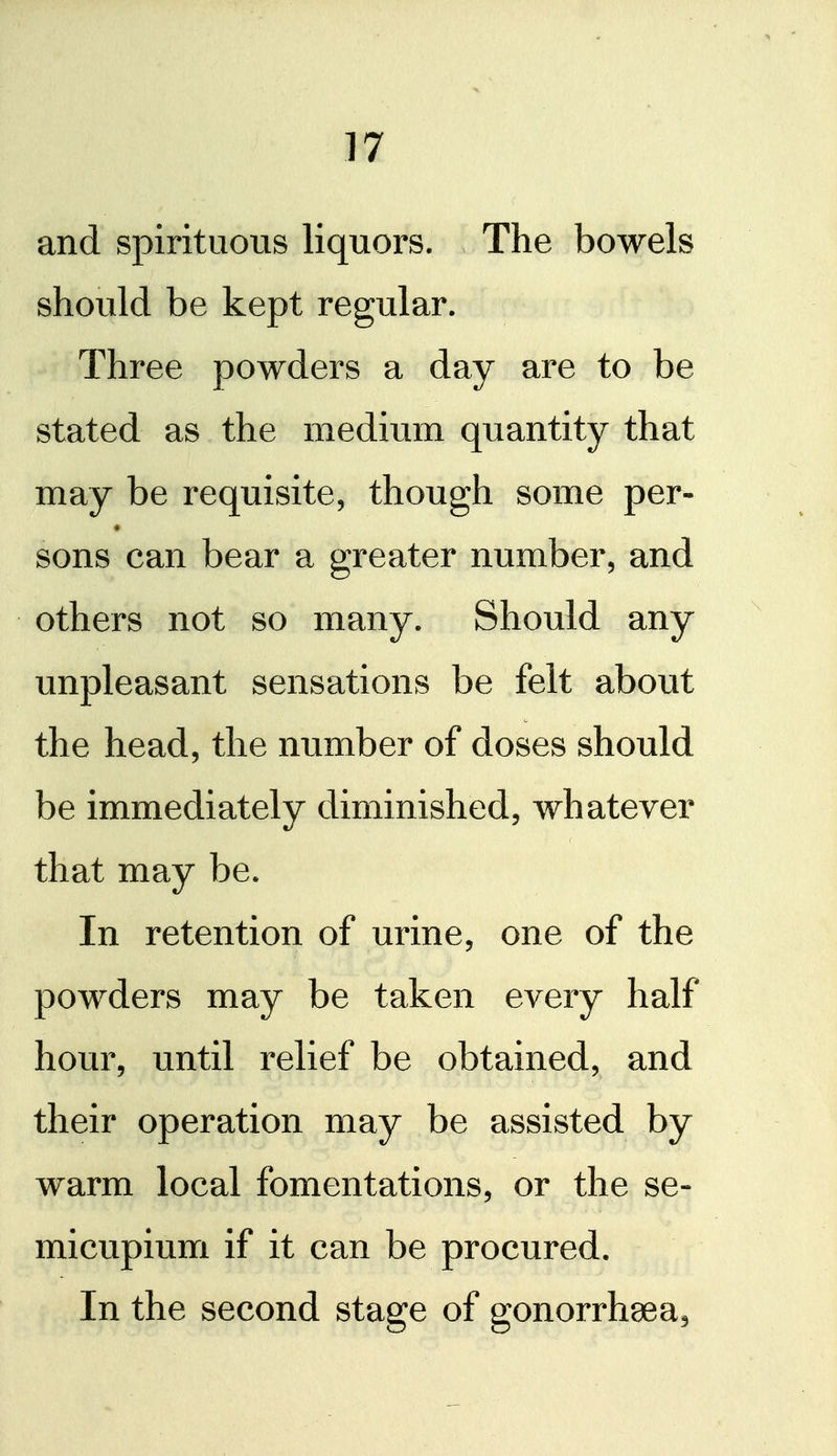 and spirituous liquors. The bowels should be kept regular. Three powders a day are to be stated as the medium quantity that may be requisite, though some per- * sons can bear a greater number, and others not so many. Should any unpleasant sensations be felt about the head, the number of doses should be immediately diminished, whatever that may be. In retention of urine, one of the powders may be taken every half hour, until relief be obtained, and their operation may be assisted by warm local fomentations, or the se- micupium if it can be procured. In the second stage of gonorrhoea.