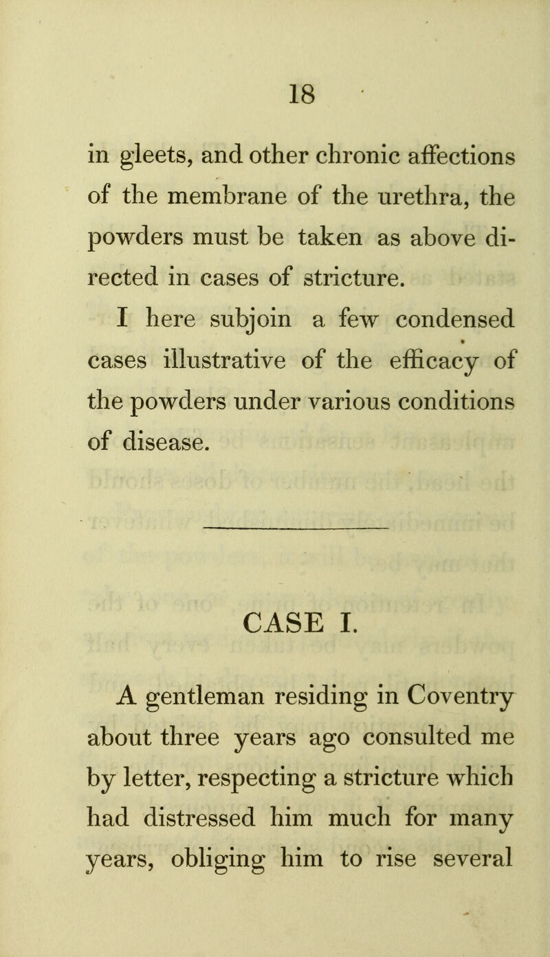 in gleets, and other chronic affections of the membrane of the urethra, the powders must be taken as above di- rected in cases of stricture. I here subjoin a few condensed cases illustrative of the efficacy of the powders under various conditions of disease. CASE 1. A gentleman residing in Coventry about three years ago consulted me by letter, respecting a stricture which had distressed him much for many years, obliging him to rise several