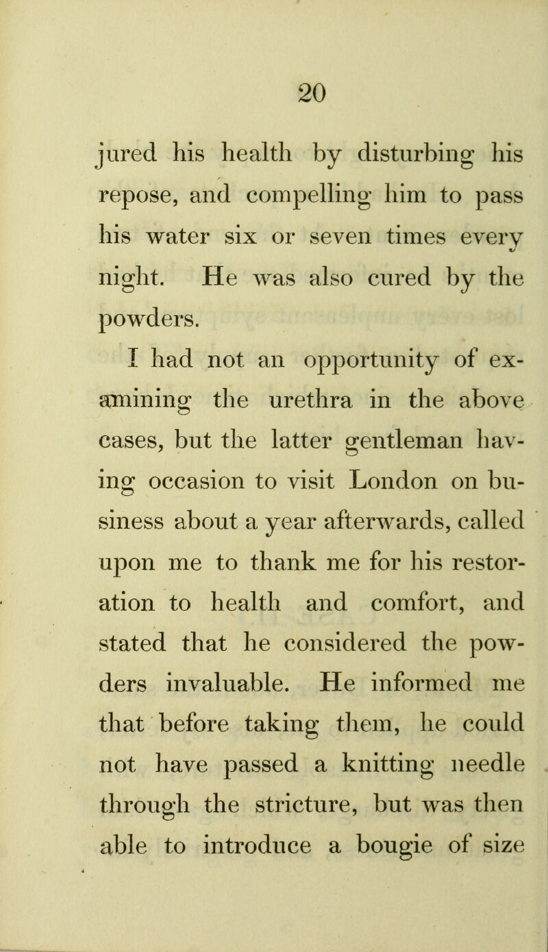 jured his health by disturbing his repose, and compelUng him to pass his water six or seven times every t/ night. He was also cured by the powders. I had not an opportunity of ex- amining the urethra in the above cases, but the latter gentleman hav- ing occasion to visit London on bu- siness about a year afterwards, called upon me to thank me for his restor- ation to health and comfort, and stated that he considered the pow- ders invaluable. He informed me that before taking them, he could not have passed a knitting needle . through the stricture, but was then able to introduce a bougie of size i