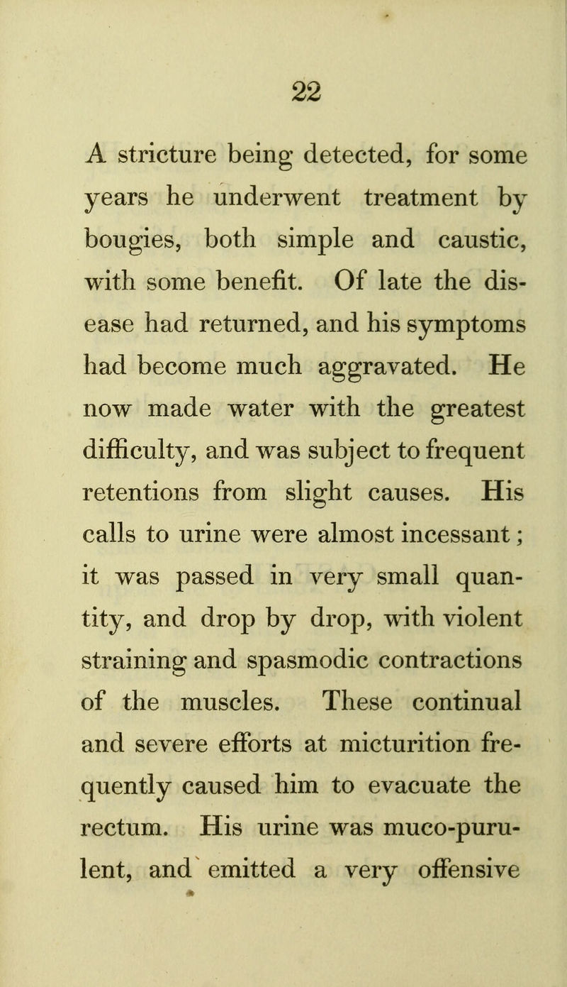 ! 22 A stricture being detected, for some years he underwent treatment by bougies, both simple and caustic, with some benefit. Of late the dis- ease had returned, and his symptoms had become much aggravated. He now made water with the greatest difficulty, and was subject to frequent retentions from slight causes. His calls to urine were almost incessant; it was passed in very small quan- tity, and drop by drop, with violent straining and spasmodic contractions of the muscles. These continual and severe efforts at micturition fre- quently caused him to evacuate the rectum. His urine was muco-puru- lent, and emitted a very offensive