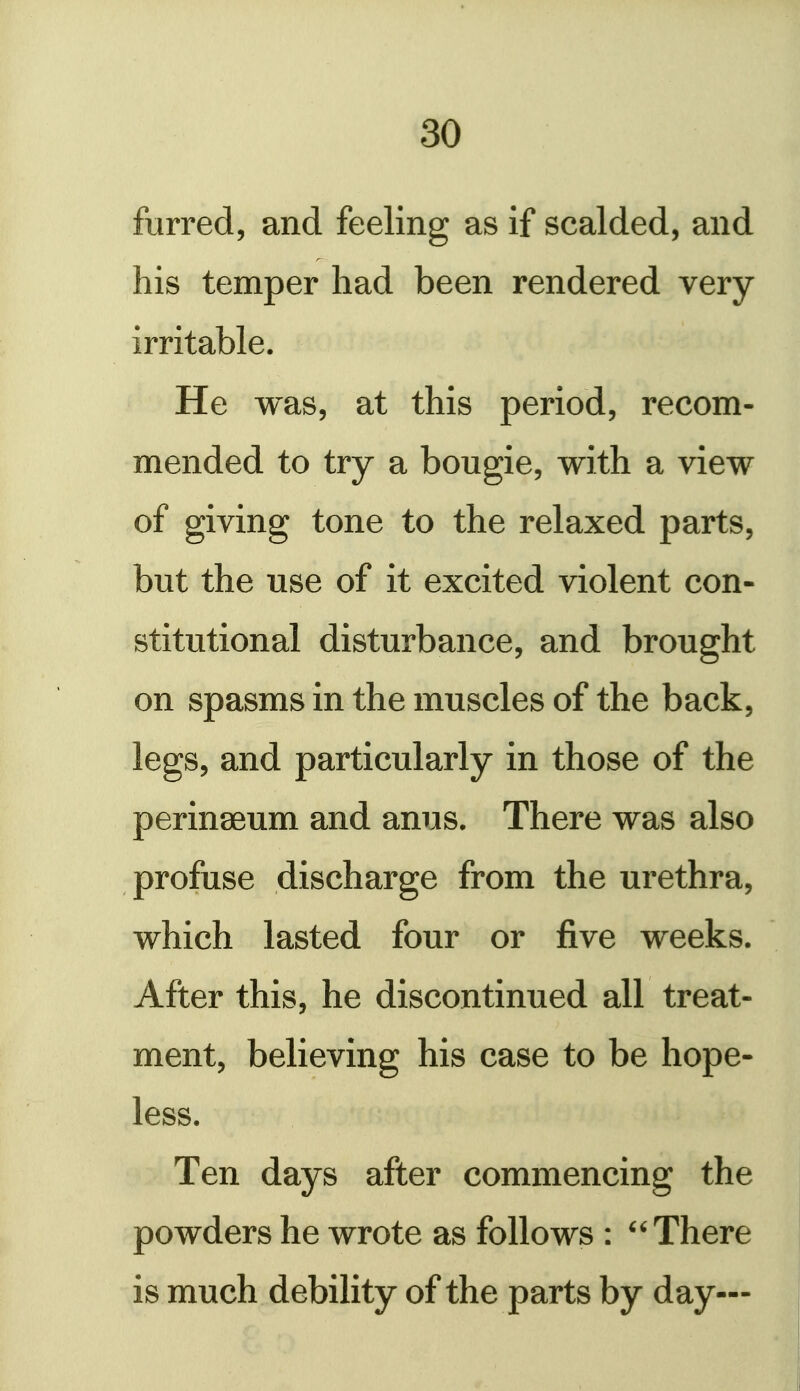 furred, and feeling as if scalded, and his temper had been rendered very irritable. He was, at this period, recom- mended to try a bougie, with a view of giving tone to the relaxed parts, but the use of it excited violent con- stitutional disturbance, and brought on spasms in the muscles of the back, legs, and particularly in those of the perinseum and anus. There was also profuse discharge from the urethra, which lasted four or five weeks. After this, he discontinued all treat- ment, believing his case to be hope- less. Ten days after commencing the powders he wrote as follows : There is much debility of the parts by day—