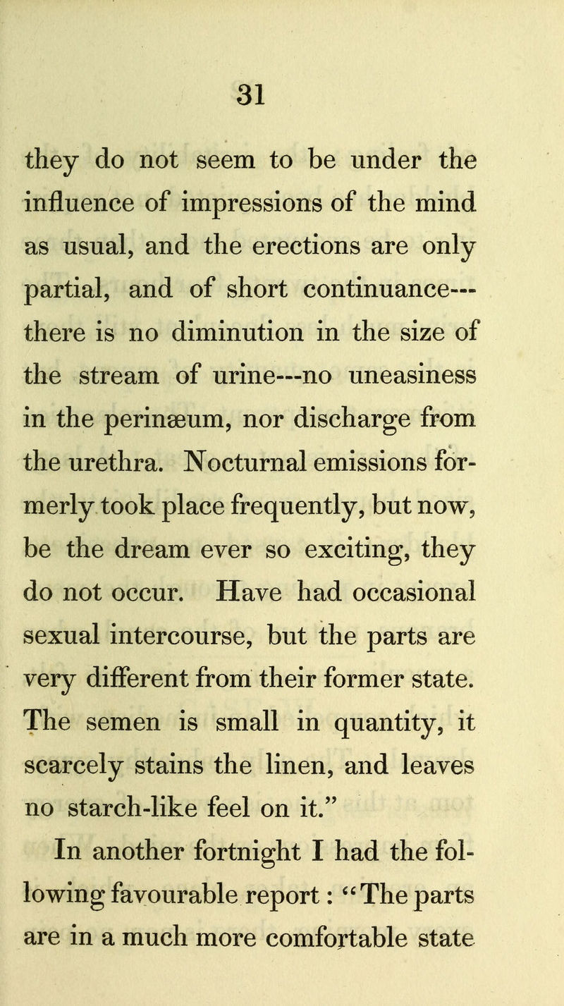 they do not seem to be under the influence of impressions of the mind as usual, and the erections are only partial, and of short continuance— there is no diminution in the size of the stream of urine—no uneasiness in the perinaeum, nor discharge from the urethra. Nocturnal emissions for- merly took place frequently, but now, be the dream ever so exciting, they do not occur. Have had occasional sexual intercourse, but the parts are very different from their former state. The semen is small in quantity, it scarcely stains the linen, and leaves no starch-like feel on it.'' In another fortnight I had the fol- lowing favourable report : The parts are in a much more comfortable state