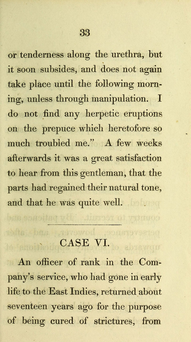 or tenderness along the urethra, but it soon subsides, and does not again take place until the following morn- ing, unless through manipulation. I do not find any herpetic eruptions on the prepuce which heretofore so much troubled me. A few weeks afterwards it was a great satisfaction to hear from this gentleman, that the parts had regained their natural tone, and that he was quite well. CASE VI. An officer of rank in the Com- pany's service, who had gone in early life to the East Indies, returned about seventeen years ago for the purpose of being cured of strictures, from