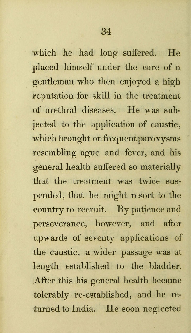 which he had long suffered. He placed himself under the care of a gentleman who then enjoyed a high reputation for skill in the treatment of urethral diseases. He was sub- jected to the application of caustic, which brought on frequent paroxysms resembling ague and fever, and his general health suffered so materially that the treatment was twice sus- pended, that he might resort to the country to recruit. By patience and perseverance, however, and after upwards of seventy applications of the caustic, a wider passage was at length established to the bladder. After this his general health became tolerably re-established, and he re- turned to India. He soon neglected